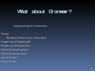 What about Grammar? Important topics in Grammar: Tenses  present, Past, Future. (Overview) Proper Use of Modals (all)  Proper use of Preposition. Direct & indirect speech. Active & passive Voice. Use of Articles. Conjunctions. 