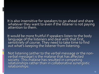 It is also insensitive for speakers to go ahead and share whatever they want to even if the listener is not paying attention to them. It would be more fruitful if speakers listen to the body language of the listeners and deal with that first, sensitively of course. They need to take time to find out what's keeping the listener from listening. Not listening (either to the verbal message or the non-verbal message) is the malaise that has affected society. This malaise has resulted in competing relationships rather than in collaborative synergistic relationships. 