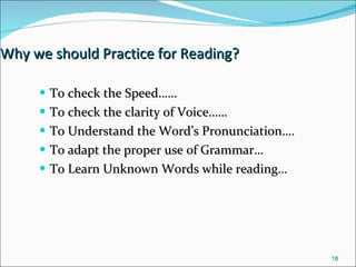 Why we should Practice for Reading? To check the Speed…… To check the clarity of Voice…… To Understand the Word’s Pronunciation…. To adapt the proper use of Grammar…  To Learn Unknown Words while reading… 