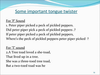 Some important tongue twister For ‘P’ Sound 1. Peter piper picked a peck of pickled peppers.  Did peter piper pick a peck of pickled peppers .? If peter piper picked a peck of pickled peppers, Where’s the peck of pickled peppers peter piper picked  ? For ‘T’ sound 2.A Tree toad loved a she-toad, That lived up in a tree. She was a three-toed tree toad, But a two-toed toad was he 