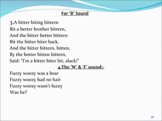 For ‘B’ Sound 3. A bitter biting bittern Bit a better brother bittern, And the bitter better bittern Bit the bitter biter back. And the bitter bittern, bitten, By the better bitten bittern, Said: “I’m a bitter biter bit, alack!” 4.The ’W’ & ‘F’ sound:- Fuzzy woozy was a bear Fuzzy woozy had no hair Fuzzy woozy wasn’t fuzzy Was he? 
