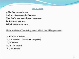 For ‘S’ sound 5. Mr. See owned a saw  And Mr. Soar owned a See-saw  Now See’ s saw sawed soar’ s see-saw Before soar saw see Which made soar sore. There are Lots of Confusing sound which should be practiced : ‘ V’ & ‘W’ & ‘B’ sound ‘ S’ & ‘C’ sound  (Practice to speak) ‘ I’ , ‘E’ Sound ‘ y’, ‘u’ , ‘o’ sound ‘ N’ , ‘an’ Sound 