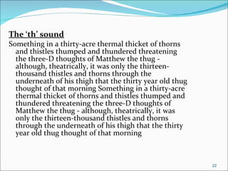 The ‘th’ sound Something in a thirty-acre thermal thicket of thorns and thistles thumped and thundered threatening the three-D thoughts of Matthew the thug - although, theatrically, it was only the thirteen-thousand thistles and thorns through the underneath of his thigh that the thirty year old thug thought of that morning Something in a thirty-acre thermal thicket of thorns and thistles thumped and thundered threatening the three-D thoughts of Matthew the thug - although, theatrically, it was only the thirteen-thousand thistles and thorns through the underneath of his thigh that the thirty year old thug thought of that morning  
