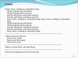 ‘ S’ sound >Suzie, Suzie, working in a shoeshine shop. All day long she sits and shines, all day long she shines and sits, and sits and shines, and shines and sits, and sits and shines, and shines and sits. Suzie, Suzie, working in a shoeshine shop. Suzie, Suzie, working in a shoeshine shop. All day long she sits and shines, all day long she shines and sits, and sits and shines, and shines and sits, and sits and shines, and shines and sits. Suzie, Suzie, working in a shoeshine shop.  --------------------------------------------------------------------------------------- >Swan swam over the sea. Swim, swan, swim! Swan swam back again. Well swum swan! --------------------------------------------------------------------------------------- >Sally is a sheet slitter, she slits sheets. --------------------------------------------------------------------------------------- >Six sick sea-serpents swam the seven seas. 