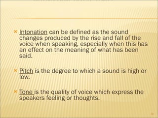 Intonation  can be defined as the sound changes produced by the rise and fall of the voice when speaking, especially when this has an effect on the meaning of what has been said. Pitch  is the degree to which a sound is high or low. Tone  is the quality of voice which express the speakers feeling or thoughts.  