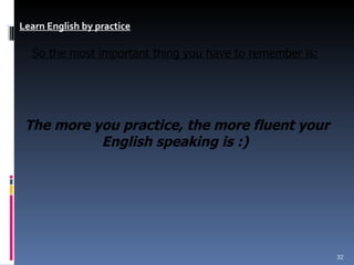 Learn English by practice       So the most important thing you have to remember is:   The more you practice, the more fluent your English speaking is :)   
