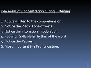 Key Areas of Concentration during Listening 1. Actively listen to the comprehension. 2. Notice the Pitch, Tone of voice. 3. Notice the intonation, modulation. 4. Focus on Syllable & rhythm of the word 5. Notice the Pauses. 6. Most important the Pronunciation. 