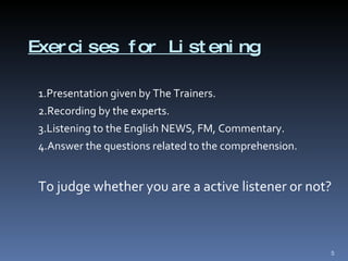 Exercises for Listening 1.Presentation given by The Trainers. 2.Recording by the experts. 3.Listening to the English NEWS, FM, Commentary. 4.Answer the questions related to the comprehension. To judge whether you are a active listener or not? 