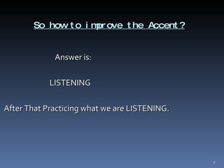 So how to improve the Accent? Answer is: LISTENING After That Practicing what we are LISTENING.  
