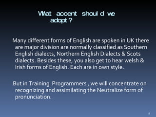 What accent should we adopt? Many different forms of English are spoken in UK there are major division are normally classified as Southern English dialects, Northern English Dialects & Scots dialects. Besides these, you also get to hear welsh & Irish forms of English. Each are in own style.  But in Training  Programmers , we will concentrate on recognizing and assimilating the Neutralize form of pronunciation.  