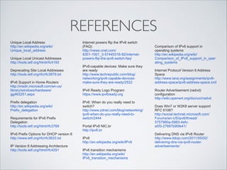 REFERENCES
Unique Local Address
http://en.wikipedia.org/wiki/
Unique_local_address

!

Unique Local Unicast Addresses
http://tools.ietf.org/html/rfc4193

!

Deprecating Site Local Addresses
http://tools.ietf.org/rfc/rfc3879.txt

!

IPv6 Support in Home Routers
http://msdn.microsoft.com/en-us/
library/windows/hardware/
gg463251.aspx

!

Prefix delegation
http://en.wikipedia.org/wiki/
Prefix_delegation

!

Requirements for IPv6 Prefix
Delegation
http://tools.ietf.org/html/rfc3769

Internet powers flip the IPv6 switch
(FAQ)
http://news.cnet.com/
8301-1001_3-57445316-92/internetpowers-flip-the-ipv6-switch-faq/

!

IPv6-capable devices: Make sure they
are ready
http://www.techrepublic.com/blog/
networking/ipv6-capable-devicesmake-sure-they-are-ready/2522

!

IPv6 Ready Logo Program
https://www.ipv6ready.org

Router Advertisement (radvd)
configuration
http://wiki.openwrt.org/doc/uci/radvd

!

!
!

IPv6: When do you really need to
switch?
http://www.zdnet.com/blog/networking/
ipv6-when-do-you-really-need-toswitch/2444

!

!

Portal IPv6 NIC.br
http://ipv6.br

!

IPv6
http://en.wikipedia.org/wiki/IPv6

!

IPv6 transition mechanisms
http://en.wikipedia.org/wiki/
IPv6_transition_mechanisms

IPv6 Prefix Options for DHCP version 6
http://www.ietf.org/rfc/rfc3633.txt

!

IP Version 6 Addressing Architecture
http://tools.ietf.org/html/rfc4291

!

Comparison of IPv6 support in
operating systems
http://en.wikipedia.org/wiki/
Comparison_of_IPv6_support_in_oper
ating_systems
Internet Protocol Version 6 Address
Space
http://www.iana.org/assignments/ipv6address-space/ipv6-address-space.xml

!
!

Does Win7 or W2K8 server support
RFC 6106?
http://social.technet.microsoft.com/
Forums/en-US/ipv6/thread/
5757980a-5983-4efca5f3-27687b90fe41/

!

Delivering DNS via IPv6 Router
http://www.itdojo.com/2011/05/02/
delivering-dns-via-ipv6-routeradvertisements/

 
