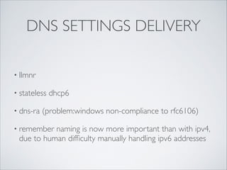 DNS SETTINGS DELIVERY
• llmnr	

• stateless
• dns-ra

dhcp6	


(problem:windows non-compliance to rfc6106)	


• remember

naming is now more important than with ipv4,
due to human difﬁculty manually handling ipv6 addresses

 