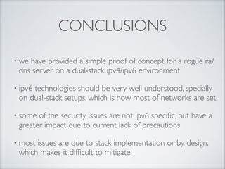 CONCLUSIONS
• we

have provided a simple proof of concept for a rogue ra/
dns server on a dual-stack ipv4/ipv6 environment	


• ipv6

technologies should be very well understood, specially
on dual-stack setups, which is how most of networks are set 	


• some

of the security issues are not ipv6 speciﬁc, but have a
greater impact due to current lack of precautions	


• most

issues are due to stack implementation or by design,
which makes it difﬁcult to mitigate

 