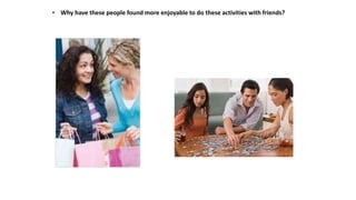 • Why have these people found more enjoyable to do these activities with friends?
 