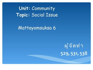Unit:  Community Topic:  Social Issue Mattayomsuksa 6 ผู้จัดทำ 529, 531, 538 