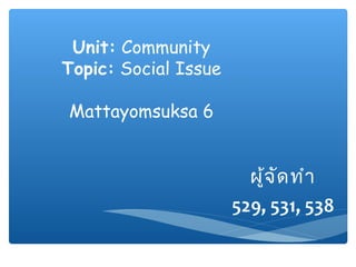 Unit: Community
Topic: Social Issue
Mattayomsuksa 6
ผู้จัดทำำ
529, 531, 538
 