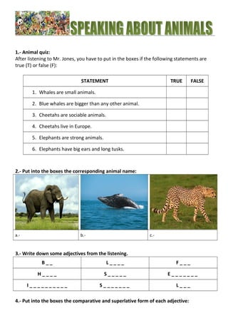 1.- Animal quiz: 
After listening to Mr. Jones, you have to put in the boxes if the following statements are 
true (T) or false (F): 
STATEMENT TRUE FALSE 
1. Whales are small animals. 
2. Blue whales are bigger than any other animal. 
3. Cheetahs are sociable animals. 
4. Cheetahs live in Europe. 
5. Elephants are strong animals. 
6. Elephants have big ears and long tusks. 
2.- Put into the boxes the corresponding animal name: 
a.- b.- c.- 
3.- Write down some adjectives from the listening. 
B _ _ L _ _ _ _ F _ _ _ 
H _ _ _ _ S _ _ _ _ _ E _ _ _ _ _ _ _ 
I _ _ _ _ _ _ _ _ _ _ S _ _ _ _ _ _ _ L _ _ _ 
4.- Put into the boxes the comparative and superlative form of each adjective: 
 