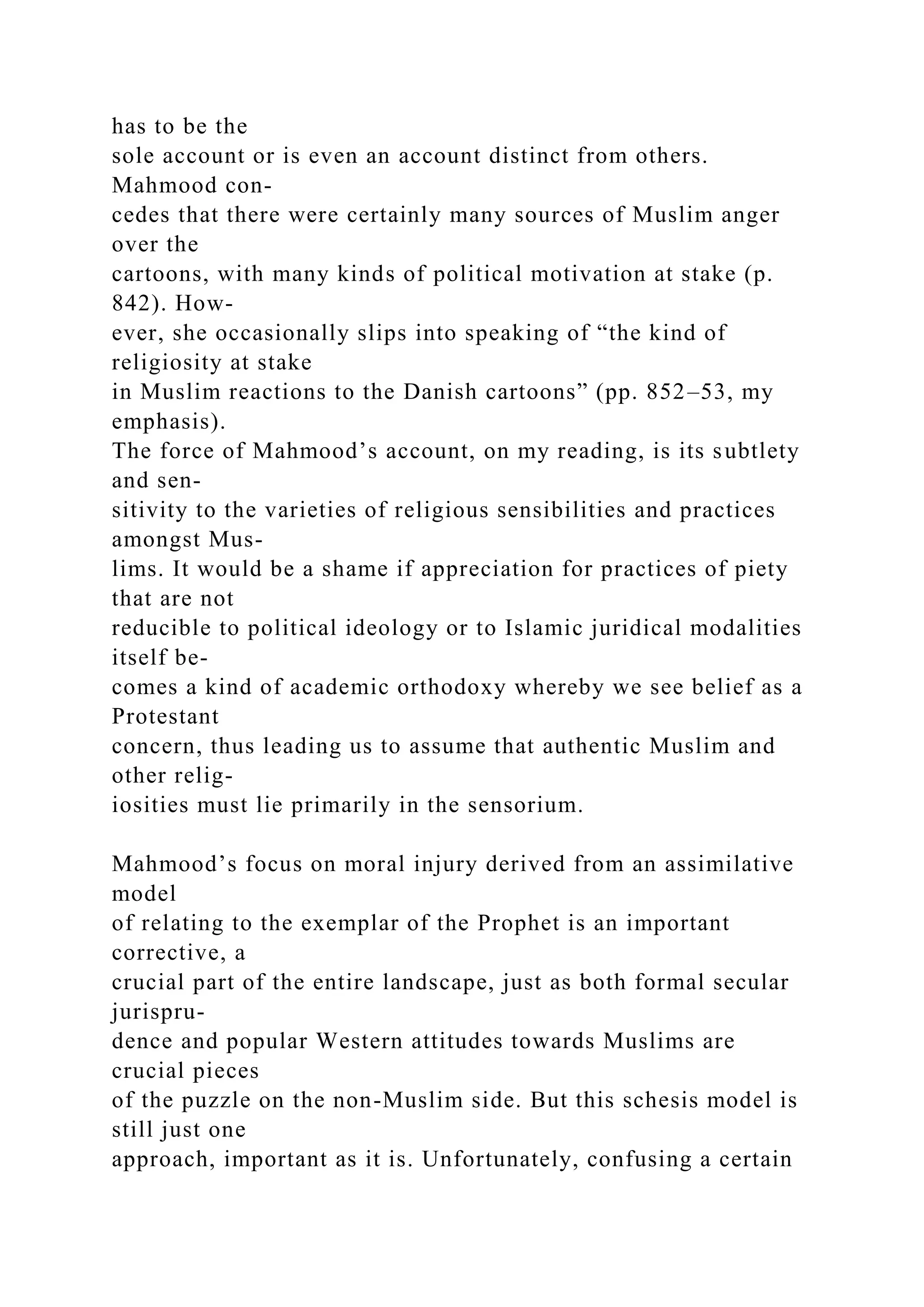 has to be the
sole account or is even an account distinct from others.
Mahmood con-
cedes that there were certainly many sources of Muslim anger
over the
cartoons, with many kinds of political motivation at stake (p.
842). How-
ever, she occasionally slips into speaking of “the kind of
religiosity at stake
in Muslim reactions to the Danish cartoons” (pp. 852–53, my
emphasis).
The force of Mahmood’s account, on my reading, is its subtlety
and sen-
sitivity to the varieties of religious sensibilities and practices
amongst Mus-
lims. It would be a shame if appreciation for practices of piety
that are not
reducible to political ideology or to Islamic juridical modalities
itself be-
comes a kind of academic orthodoxy whereby we see belief as a
Protestant
concern, thus leading us to assume that authentic Muslim and
other relig-
iosities must lie primarily in the sensorium.
Mahmood’s focus on moral injury derived from an assimilative
model
of relating to the exemplar of the Prophet is an important
corrective, a
crucial part of the entire landscape, just as both formal secular
jurispru-
dence and popular Western attitudes towards Muslims are
crucial pieces
of the puzzle on the non-Muslim side. But this schesis model is
still just one
approach, important as it is. Unfortunately, confusing a certain
 