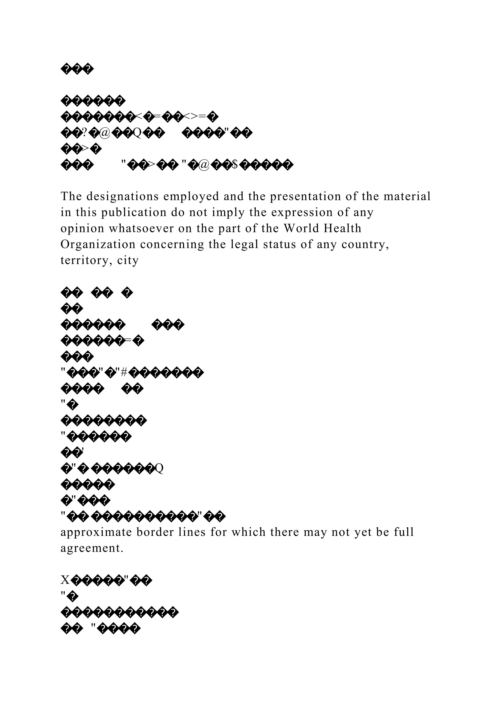 ���
������
�������<�=��<>=�
��?�@��Q�� ����"��
��>�
��� "��>�� "�@��$�����
The designations employed and the presentation of the material
in this publication do not imply the expression of any
opinion whatsoever on the part of the World Health
Organization concerning the legal status of any country,
territory, city
�� �� �
��
������ ���
������=�
���
"���"�"#�������
���� ��
"�
��������
"������
��'
�"�������Q
�����
�"���
"������������"��
approximate border lines for which there may not yet be full
agreement.
X�����"��
"�
�����������
�� "����
 