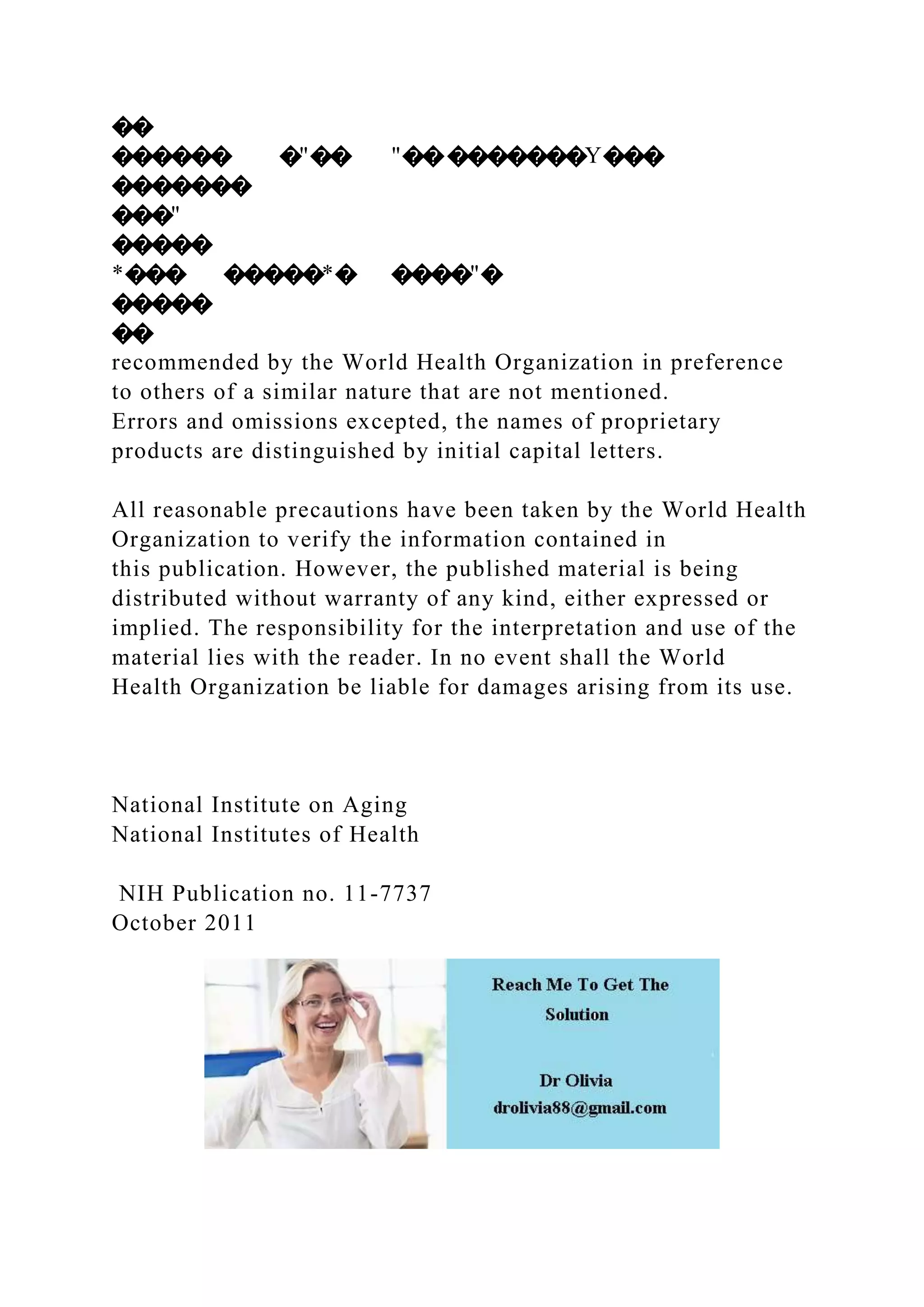 ��
������ �"�� "���������Y���
�������
���"
�����
*��� �����*� ����"�
�����
��
recommended by the World Health Organization in preference
to others of a similar nature that are not mentioned.
Errors and omissions excepted, the names of proprietary
products are distinguished by initial capital letters.
All reasonable precautions have been taken by the World Health
Organization to verify the information contained in
this publication. However, the published material is being
distributed without warranty of any kind, either expressed or
implied. The responsibility for the interpretation and use of the
material lies with the reader. In no event shall the World
Health Organization be liable for damages arising from its use.
National Institute on Aging
National Institutes of Health
NIH Publication no. 11-7737
October 2011
 