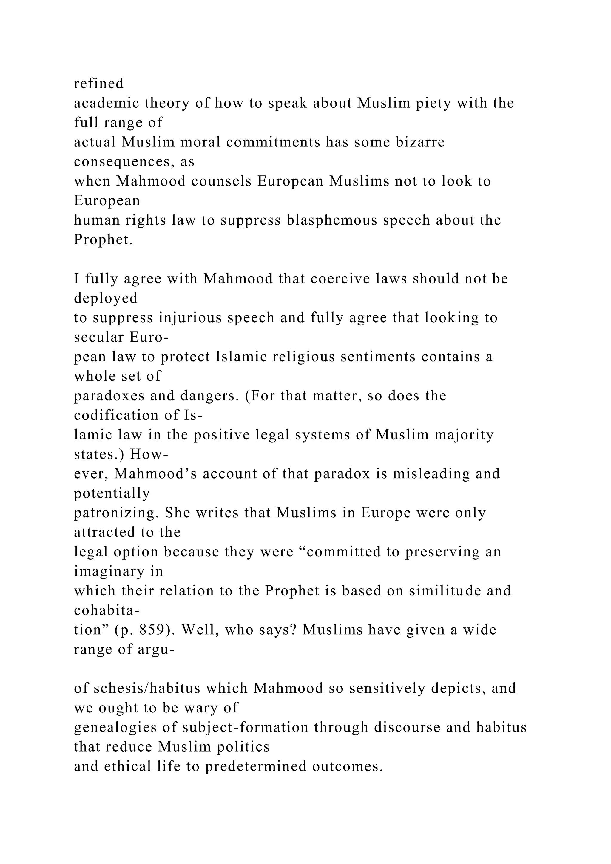 refined
academic theory of how to speak about Muslim piety with the
full range of
actual Muslim moral commitments has some bizarre
consequences, as
when Mahmood counsels European Muslims not to look to
European
human rights law to suppress blasphemous speech about the
Prophet.
I fully agree with Mahmood that coercive laws should not be
deployed
to suppress injurious speech and fully agree that looking to
secular Euro-
pean law to protect Islamic religious sentiments contains a
whole set of
paradoxes and dangers. (For that matter, so does the
codification of Is-
lamic law in the positive legal systems of Muslim majority
states.) How-
ever, Mahmood’s account of that paradox is misleading and
potentially
patronizing. She writes that Muslims in Europe were only
attracted to the
legal option because they were “committed to preserving an
imaginary in
which their relation to the Prophet is based on similitude and
cohabita-
tion” (p. 859). Well, who says? Muslims have given a wide
range of argu-
of schesis/habitus which Mahmood so sensitively depicts, and
we ought to be wary of
genealogies of subject-formation through discourse and habitus
that reduce Muslim politics
and ethical life to predetermined outcomes.
 