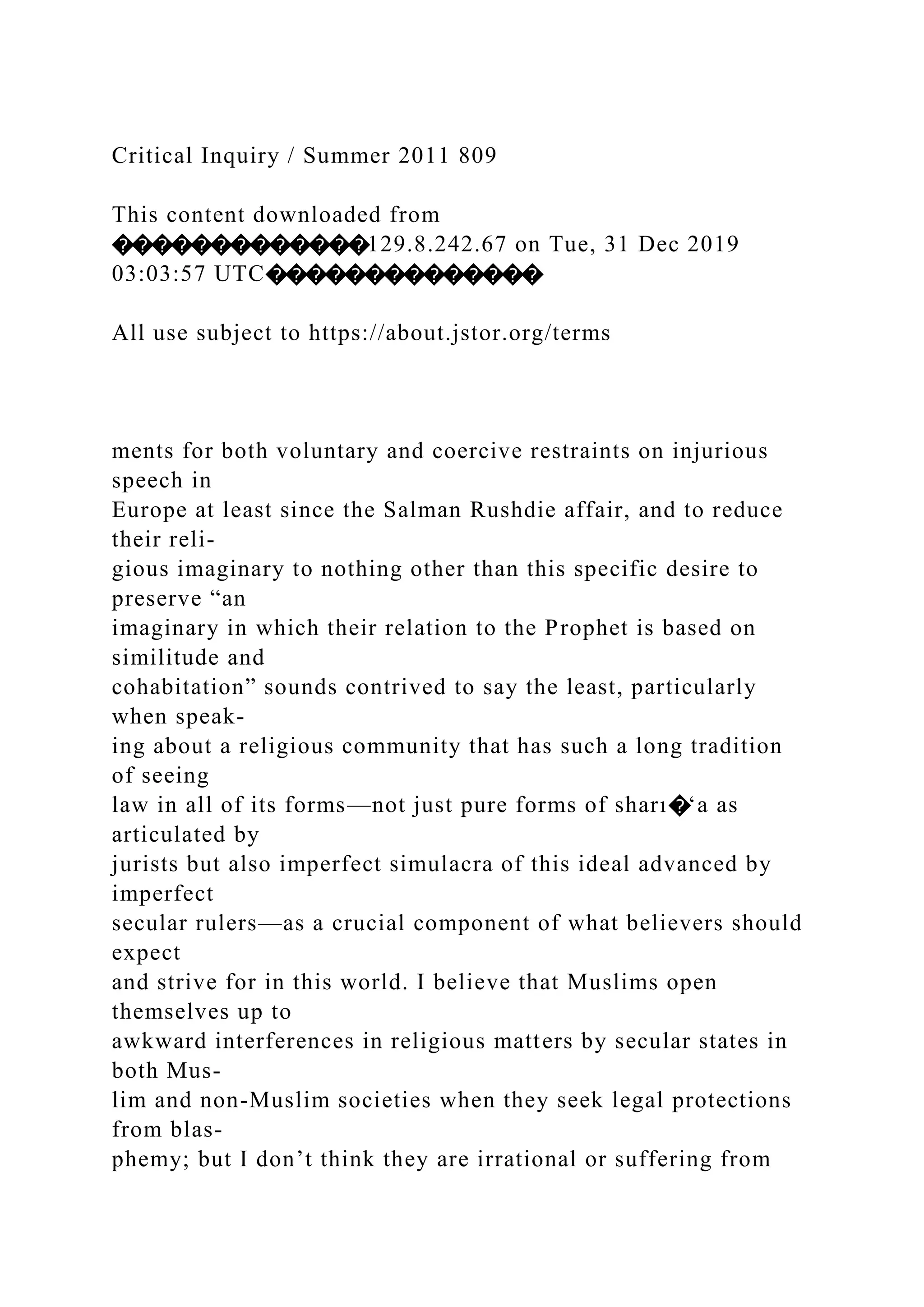 Critical Inquiry / Summer 2011 809
This content downloaded from
�������������129.8.242.67 on Tue, 31 Dec 2019
03:03:57 UTC��������������
All use subject to https://about.jstor.org/terms
ments for both voluntary and coercive restraints on injurious
speech in
Europe at least since the Salman Rushdie affair, and to reduce
their reli-
gious imaginary to nothing other than this specific desire to
preserve “an
imaginary in which their relation to the Prophet is based on
similitude and
cohabitation” sounds contrived to say the least, particularly
when speak-
ing about a religious community that has such a long tradition
of seeing
law in all of its forms—not just pure forms of sharı�‘a as
articulated by
jurists but also imperfect simulacra of this ideal advanced by
imperfect
secular rulers—as a crucial component of what believers should
expect
and strive for in this world. I believe that Muslims open
themselves up to
awkward interferences in religious matters by secular states in
both Mus-
lim and non-Muslim societies when they seek legal protections
from blas-
phemy; but I don’t think they are irrational or suffering from
 