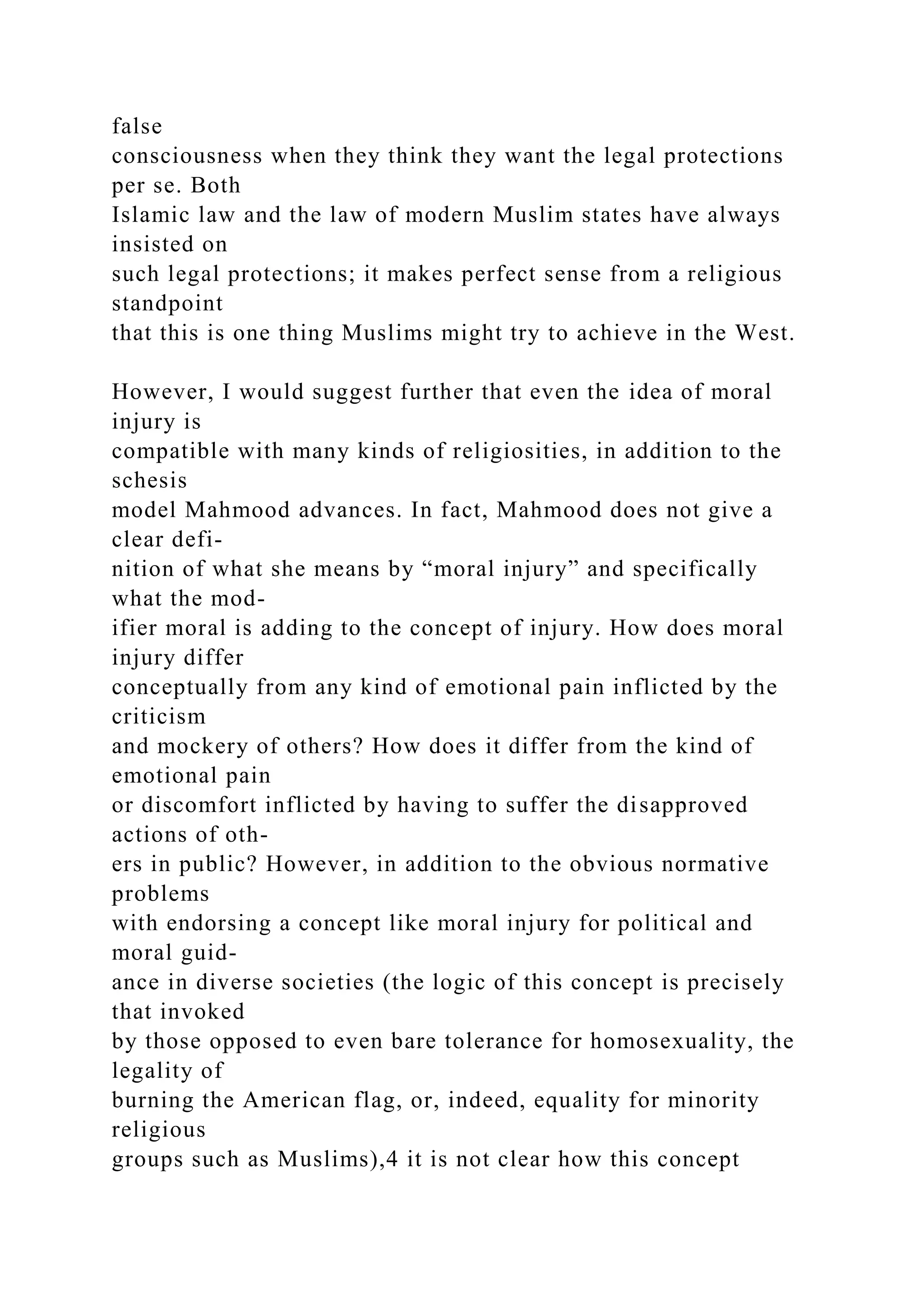 false
consciousness when they think they want the legal protections
per se. Both
Islamic law and the law of modern Muslim states have always
insisted on
such legal protections; it makes perfect sense from a religious
standpoint
that this is one thing Muslims might try to achieve in the West.
However, I would suggest further that even the idea of moral
injury is
compatible with many kinds of religiosities, in addition to the
schesis
model Mahmood advances. In fact, Mahmood does not give a
clear defi-
nition of what she means by “moral injury” and specifically
what the mod-
ifier moral is adding to the concept of injury. How does moral
injury differ
conceptually from any kind of emotional pain inflicted by the
criticism
and mockery of others? How does it differ from the kind of
emotional pain
or discomfort inflicted by having to suffer the disapproved
actions of oth-
ers in public? However, in addition to the obvious normative
problems
with endorsing a concept like moral injury for political and
moral guid-
ance in diverse societies (the logic of this concept is precisely
that invoked
by those opposed to even bare tolerance for homosexuality, the
legality of
burning the American flag, or, indeed, equality for minority
religious
groups such as Muslims),4 it is not clear how this concept
 
