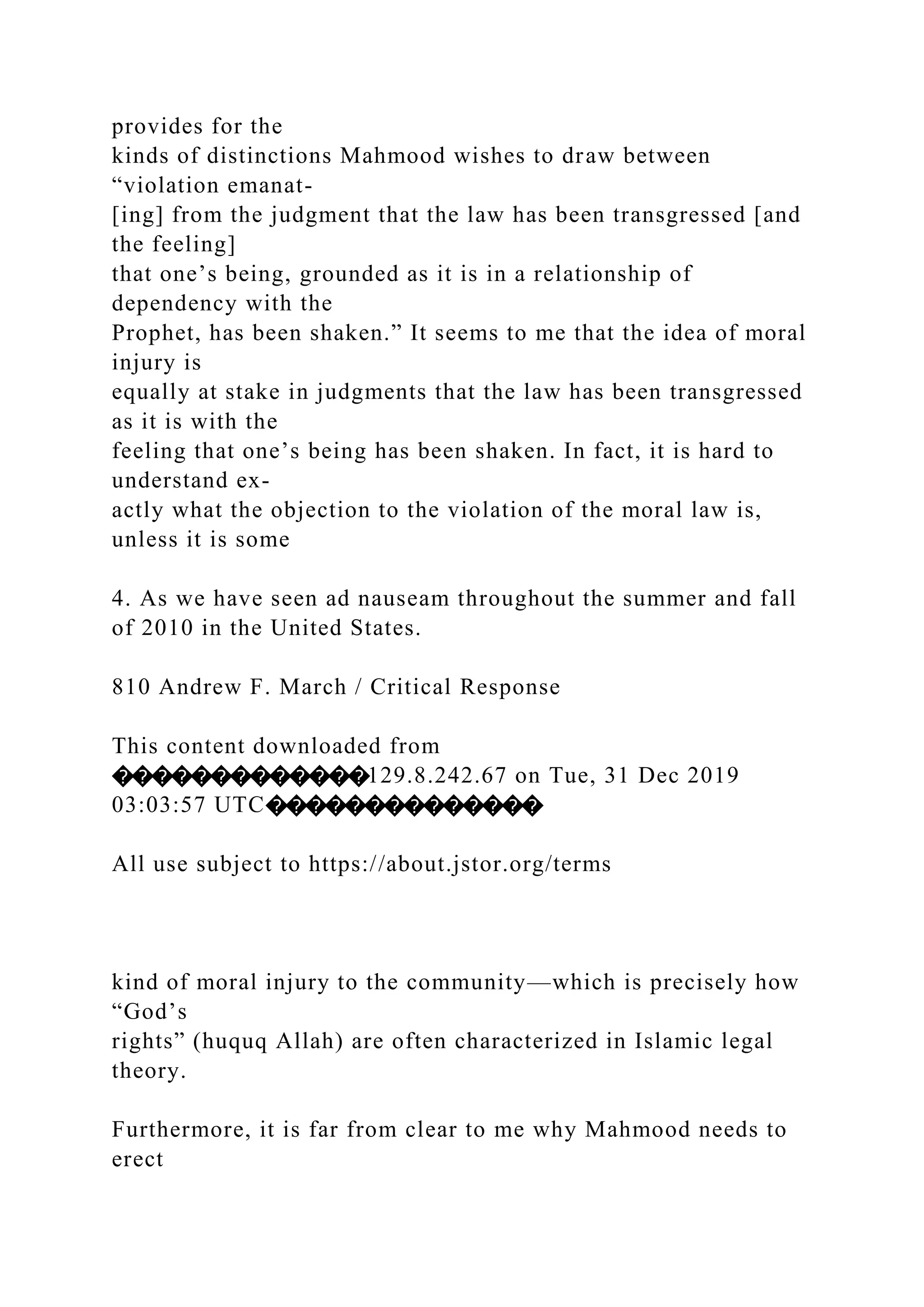 provides for the
kinds of distinctions Mahmood wishes to draw between
“violation emanat-
[ing] from the judgment that the law has been transgressed [and
the feeling]
that one’s being, grounded as it is in a relationship of
dependency with the
Prophet, has been shaken.” It seems to me that the idea of moral
injury is
equally at stake in judgments that the law has been transgressed
as it is with the
feeling that one’s being has been shaken. In fact, it is hard to
understand ex-
actly what the objection to the violation of the moral law is,
unless it is some
4. As we have seen ad nauseam throughout the summer and fall
of 2010 in the United States.
810 Andrew F. March / Critical Response
This content downloaded from
�������������129.8.242.67 on Tue, 31 Dec 2019
03:03:57 UTC��������������
All use subject to https://about.jstor.org/terms
kind of moral injury to the community—which is precisely how
“God’s
rights” (huquq Allah) are often characterized in Islamic legal
theory.
Furthermore, it is far from clear to me why Mahmood needs to
erect
 