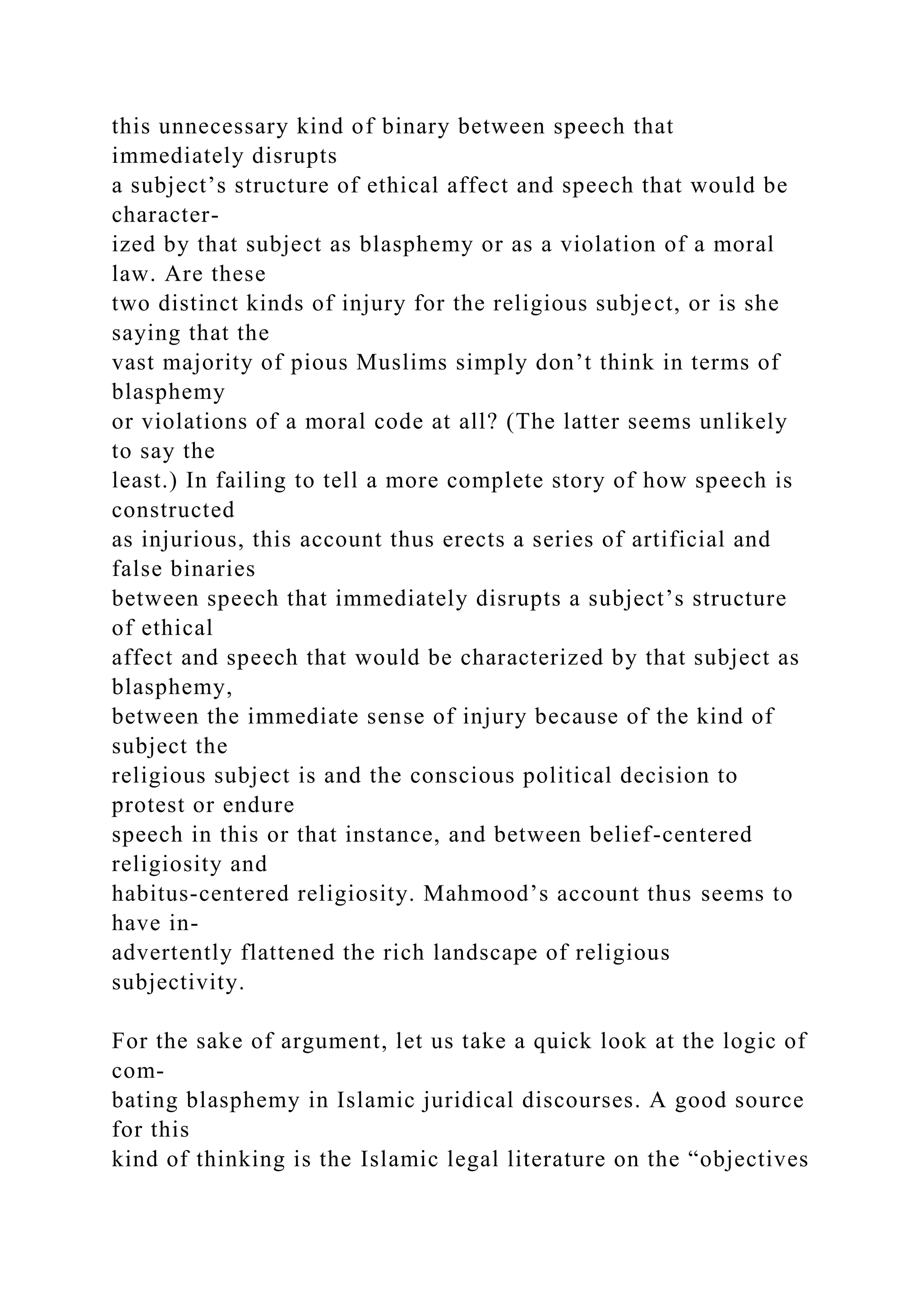 this unnecessary kind of binary between speech that
immediately disrupts
a subject’s structure of ethical affect and speech that would be
character-
ized by that subject as blasphemy or as a violation of a moral
law. Are these
two distinct kinds of injury for the religious subject, or is she
saying that the
vast majority of pious Muslims simply don’t think in terms of
blasphemy
or violations of a moral code at all? (The latter seems unlikely
to say the
least.) In failing to tell a more complete story of how speech is
constructed
as injurious, this account thus erects a series of artificial and
false binaries
between speech that immediately disrupts a subject’s structure
of ethical
affect and speech that would be characterized by that subject as
blasphemy,
between the immediate sense of injury because of the kind of
subject the
religious subject is and the conscious political decision to
protest or endure
speech in this or that instance, and between belief-centered
religiosity and
habitus-centered religiosity. Mahmood’s account thus seems to
have in-
advertently flattened the rich landscape of religious
subjectivity.
For the sake of argument, let us take a quick look at the logic of
com-
bating blasphemy in Islamic juridical discourses. A good source
for this
kind of thinking is the Islamic legal literature on the “objectives
 