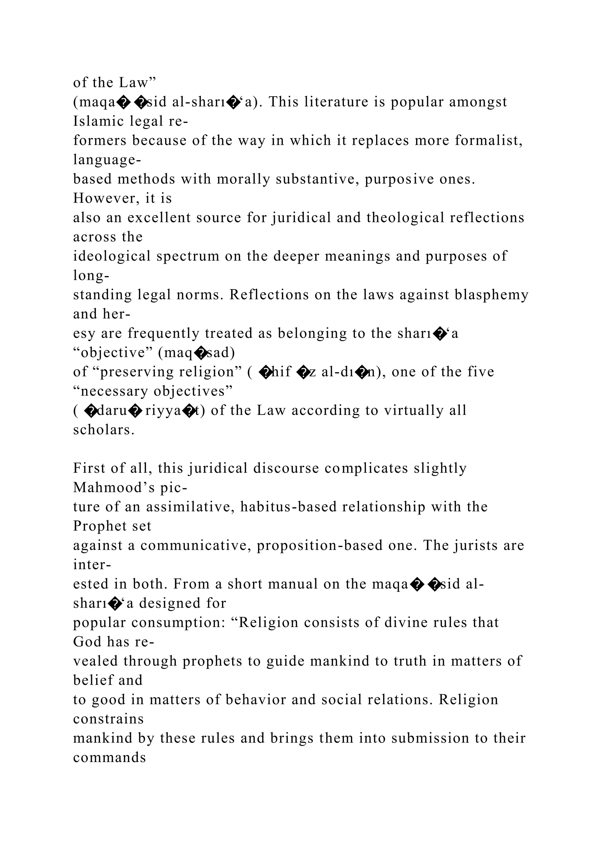 of the Law”
(maqa� �sid al-sharı�‘a). This literature is popular amongst
Islamic legal re-
formers because of the way in which it replaces more formalist,
language-
based methods with morally substantive, purposive ones.
However, it is
also an excellent source for juridical and theological reflections
across the
ideological spectrum on the deeper meanings and purposes of
long-
standing legal norms. Reflections on the laws against blasphemy
and her-
esy are frequently treated as belonging to the sharı�‘a
“objective” (maq�sad)
of “preserving religion” ( �hif �z al-dı�n), one of the five
“necessary objectives”
( �daru� riyya�t) of the Law according to virtually all
scholars.
First of all, this juridical discourse complicates slightly
Mahmood’s pic-
ture of an assimilative, habitus-based relationship with the
Prophet set
against a communicative, proposition-based one. The jurists are
inter-
ested in both. From a short manual on the maqa� �sid al-
sharı�‘a designed for
popular consumption: “Religion consists of divine rules that
God has re-
vealed through prophets to guide mankind to truth in matters of
belief and
to good in matters of behavior and social relations. Religion
constrains
mankind by these rules and brings them into submission to their
commands
 