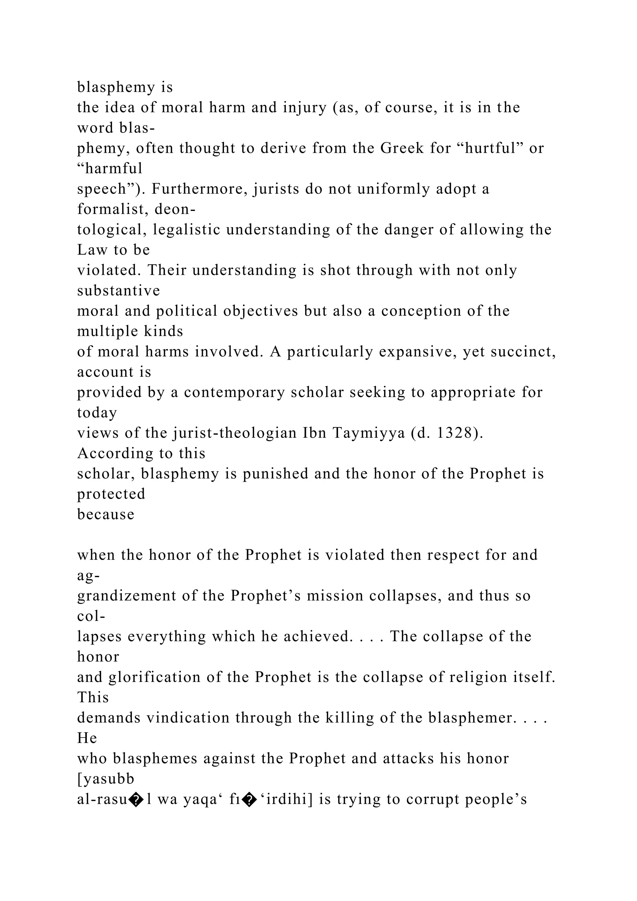 blasphemy is
the idea of moral harm and injury (as, of course, it is in the
word blas-
phemy, often thought to derive from the Greek for “hurtful” or
“harmful
speech”). Furthermore, jurists do not uniformly adopt a
formalist, deon-
tological, legalistic understanding of the danger of allowing the
Law to be
violated. Their understanding is shot through with not only
substantive
moral and political objectives but also a conception of the
multiple kinds
of moral harms involved. A particularly expansive, yet succinct,
account is
provided by a contemporary scholar seeking to appropriate for
today
views of the jurist-theologian Ibn Taymiyya (d. 1328).
According to this
scholar, blasphemy is punished and the honor of the Prophet is
protected
because
when the honor of the Prophet is violated then respect for and
ag-
grandizement of the Prophet’s mission collapses, and thus so
col-
lapses everything which he achieved. . . . The collapse of the
honor
and glorification of the Prophet is the collapse of religion itself.
This
demands vindication through the killing of the blasphemer. . . .
He
who blasphemes against the Prophet and attacks his honor
[yasubb
al-rasu� l wa yaqa‘ fı� ‘irdihi] is trying to corrupt people’s
 
