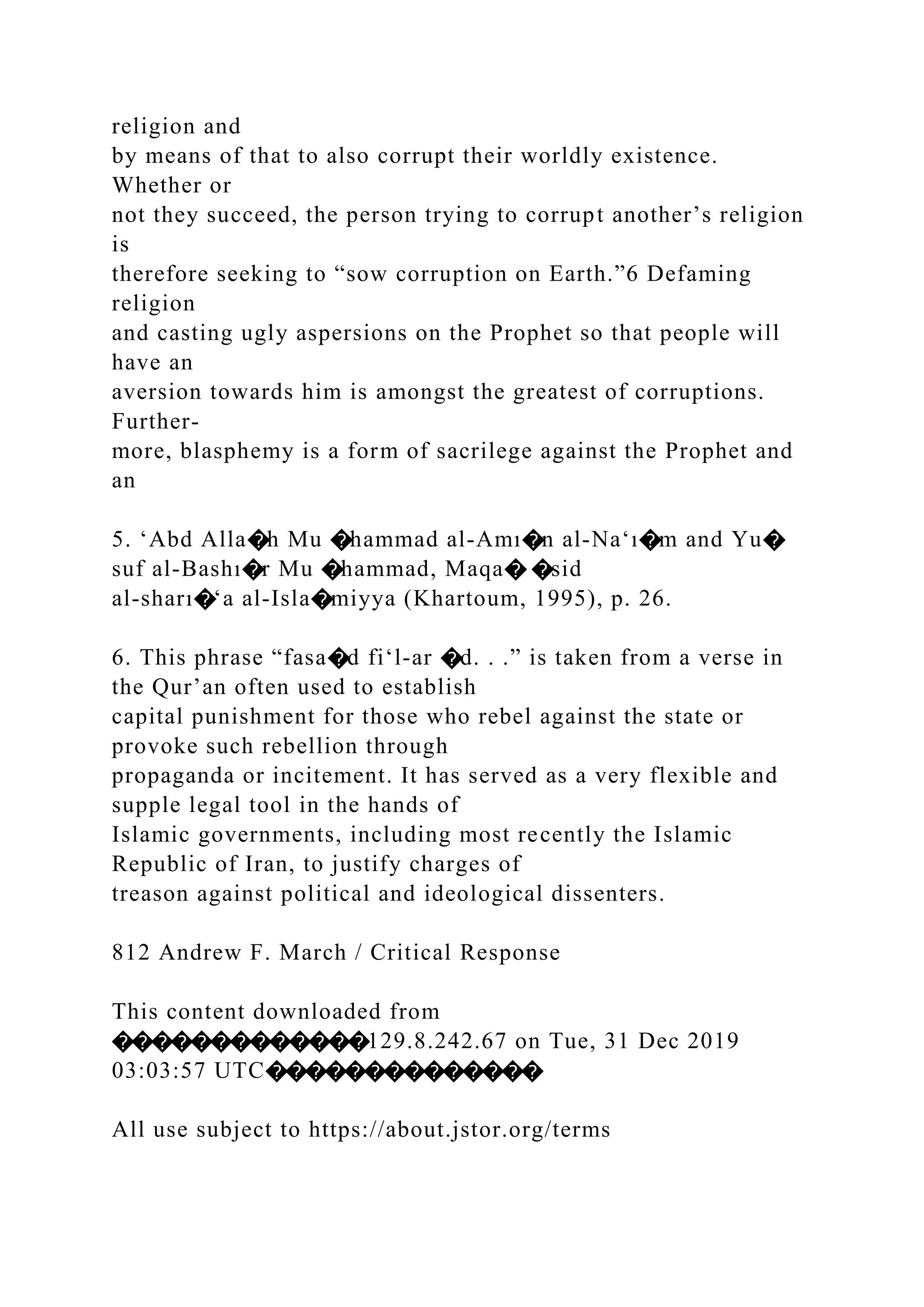 religion and
by means of that to also corrupt their worldly existence.
Whether or
not they succeed, the person trying to corrupt another’s religion
is
therefore seeking to “sow corruption on Earth.”6 Defaming
religion
and casting ugly aspersions on the Prophet so that people will
have an
aversion towards him is amongst the greatest of corruptions.
Further-
more, blasphemy is a form of sacrilege against the Prophet and
an
5. ‘Abd Alla�h Mu �hammad al-Amı�n al-Na‘ı�m and Yu�
suf al-Bashı�r Mu �hammad, Maqa� �sid
al-sharı�‘a al-Isla�miyya (Khartoum, 1995), p. 26.
6. This phrase “fasa�d fi‘l-ar �d. . .” is taken from a verse in
the Qur’an often used to establish
capital punishment for those who rebel against the state or
provoke such rebellion through
propaganda or incitement. It has served as a very flexible and
supple legal tool in the hands of
Islamic governments, including most recently the Islamic
Republic of Iran, to justify charges of
treason against political and ideological dissenters.
812 Andrew F. March / Critical Response
This content downloaded from
�������������129.8.242.67 on Tue, 31 Dec 2019
03:03:57 UTC��������������
All use subject to https://about.jstor.org/terms
 