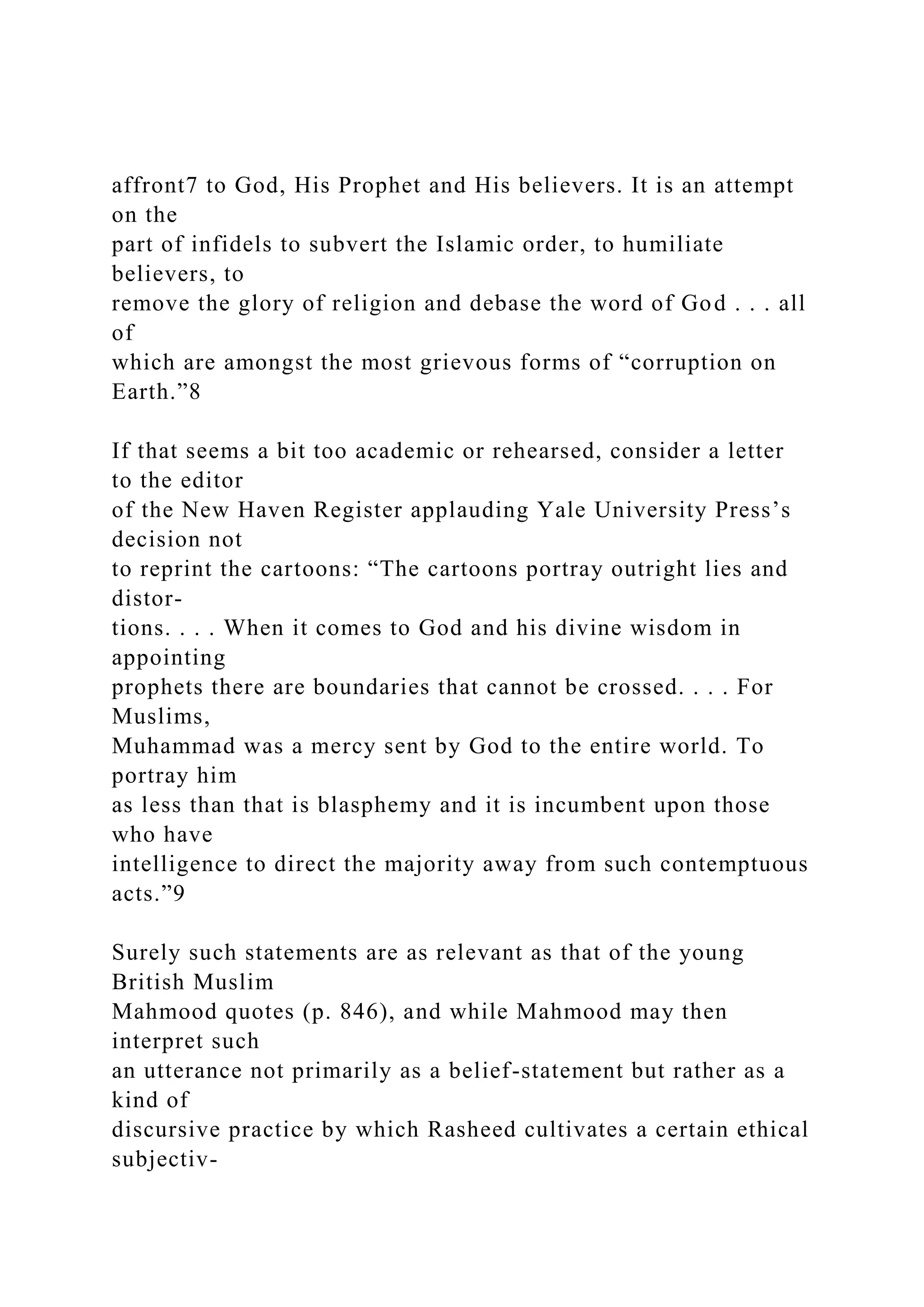 affront7 to God, His Prophet and His believers. It is an attempt
on the
part of infidels to subvert the Islamic order, to humiliate
believers, to
remove the glory of religion and debase the word of God . . . all
of
which are amongst the most grievous forms of “corruption on
Earth.”8
If that seems a bit too academic or rehearsed, consider a letter
to the editor
of the New Haven Register applauding Yale University Press’s
decision not
to reprint the cartoons: “The cartoons portray outright lies and
distor-
tions. . . . When it comes to God and his divine wisdom in
appointing
prophets there are boundaries that cannot be crossed. . . . For
Muslims,
Muhammad was a mercy sent by God to the entire world. To
portray him
as less than that is blasphemy and it is incumbent upon those
who have
intelligence to direct the majority away from such contemptuous
acts.”9
Surely such statements are as relevant as that of the young
British Muslim
Mahmood quotes (p. 846), and while Mahmood may then
interpret such
an utterance not primarily as a belief-statement but rather as a
kind of
discursive practice by which Rasheed cultivates a certain ethical
subjectiv-
 