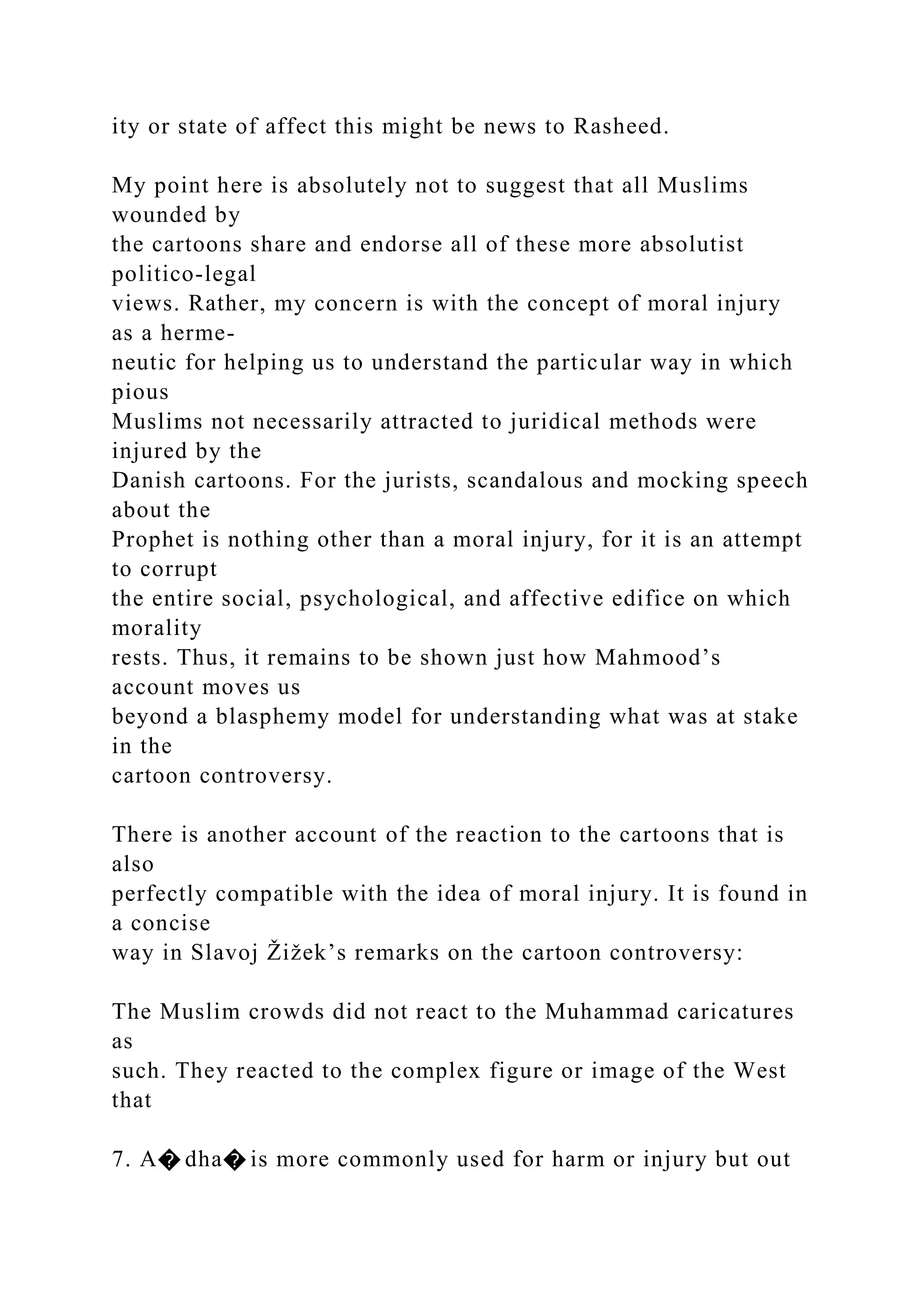 ity or state of affect this might be news to Rasheed.
My point here is absolutely not to suggest that all Muslims
wounded by
the cartoons share and endorse all of these more absolutist
politico-legal
views. Rather, my concern is with the concept of moral injury
as a herme-
neutic for helping us to understand the particular way in which
pious
Muslims not necessarily attracted to juridical methods were
injured by the
Danish cartoons. For the jurists, scandalous and mocking speech
about the
Prophet is nothing other than a moral injury, for it is an attempt
to corrupt
the entire social, psychological, and affective edifice on which
morality
rests. Thus, it remains to be shown just how Mahmood’s
account moves us
beyond a blasphemy model for understanding what was at stake
in the
cartoon controversy.
There is another account of the reaction to the cartoons that is
also
perfectly compatible with the idea of moral injury. It is found in
a concise
way in Slavoj Žižek’s remarks on the cartoon controversy:
The Muslim crowds did not react to the Muhammad caricatures
as
such. They reacted to the complex figure or image of the West
that
7. A� dha� is more commonly used for harm or injury but out
 