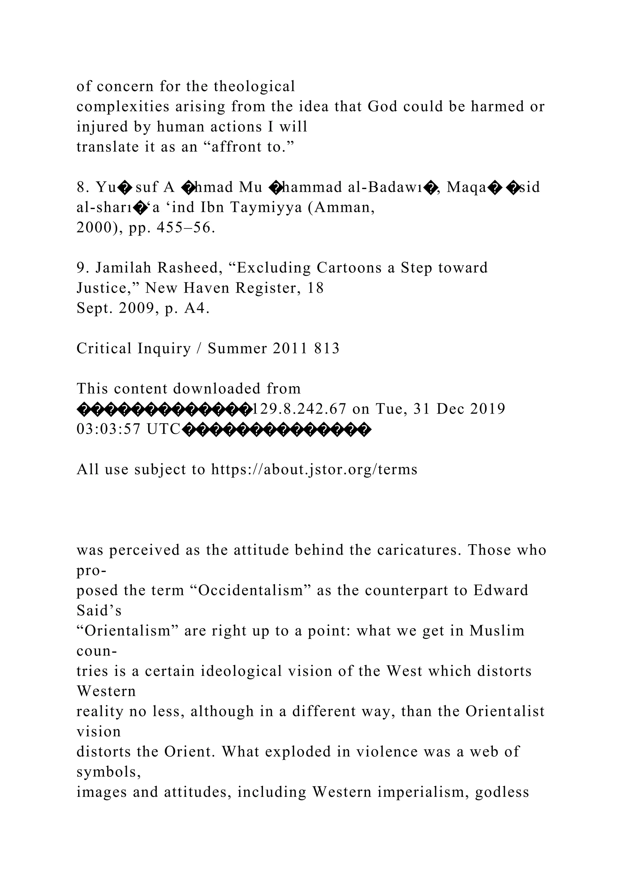 of concern for the theological
complexities arising from the idea that God could be harmed or
injured by human actions I will
translate it as an “affront to.”
8. Yu� suf A �hmad Mu �hammad al-Badawı�, Maqa� �sid
al-sharı�‘a ‘ind Ibn Taymiyya (Amman,
2000), pp. 455–56.
9. Jamilah Rasheed, “Excluding Cartoons a Step toward
Justice,” New Haven Register, 18
Sept. 2009, p. A4.
Critical Inquiry / Summer 2011 813
This content downloaded from
�������������129.8.242.67 on Tue, 31 Dec 2019
03:03:57 UTC��������������
All use subject to https://about.jstor.org/terms
was perceived as the attitude behind the caricatures. Those who
pro-
posed the term “Occidentalism” as the counterpart to Edward
Said’s
“Orientalism” are right up to a point: what we get in Muslim
coun-
tries is a certain ideological vision of the West which distorts
Western
reality no less, although in a different way, than the Orientalist
vision
distorts the Orient. What exploded in violence was a web of
symbols,
images and attitudes, including Western imperialism, godless
 