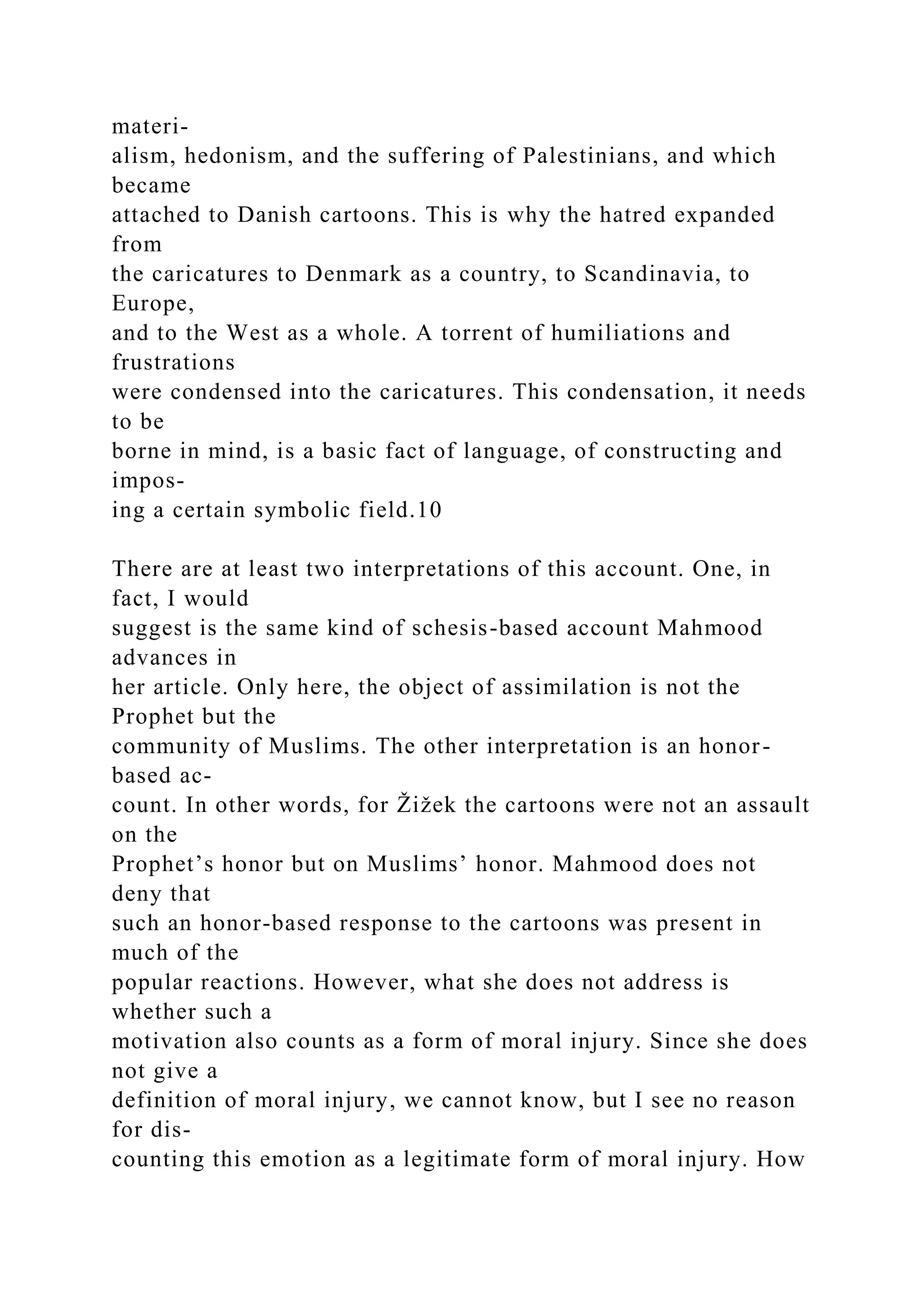 materi-
alism, hedonism, and the suffering of Palestinians, and which
became
attached to Danish cartoons. This is why the hatred expanded
from
the caricatures to Denmark as a country, to Scandinavia, to
Europe,
and to the West as a whole. A torrent of humiliations and
frustrations
were condensed into the caricatures. This condensation, it needs
to be
borne in mind, is a basic fact of language, of constructing and
impos-
ing a certain symbolic field.10
There are at least two interpretations of this account. One, in
fact, I would
suggest is the same kind of schesis-based account Mahmood
advances in
her article. Only here, the object of assimilation is not the
Prophet but the
community of Muslims. The other interpretation is an honor-
based ac-
count. In other words, for Žižek the cartoons were not an assault
on the
Prophet’s honor but on Muslims’ honor. Mahmood does not
deny that
such an honor-based response to the cartoons was present in
much of the
popular reactions. However, what she does not address is
whether such a
motivation also counts as a form of moral injury. Since she does
not give a
definition of moral injury, we cannot know, but I see no reason
for dis-
counting this emotion as a legitimate form of moral injury. How
 