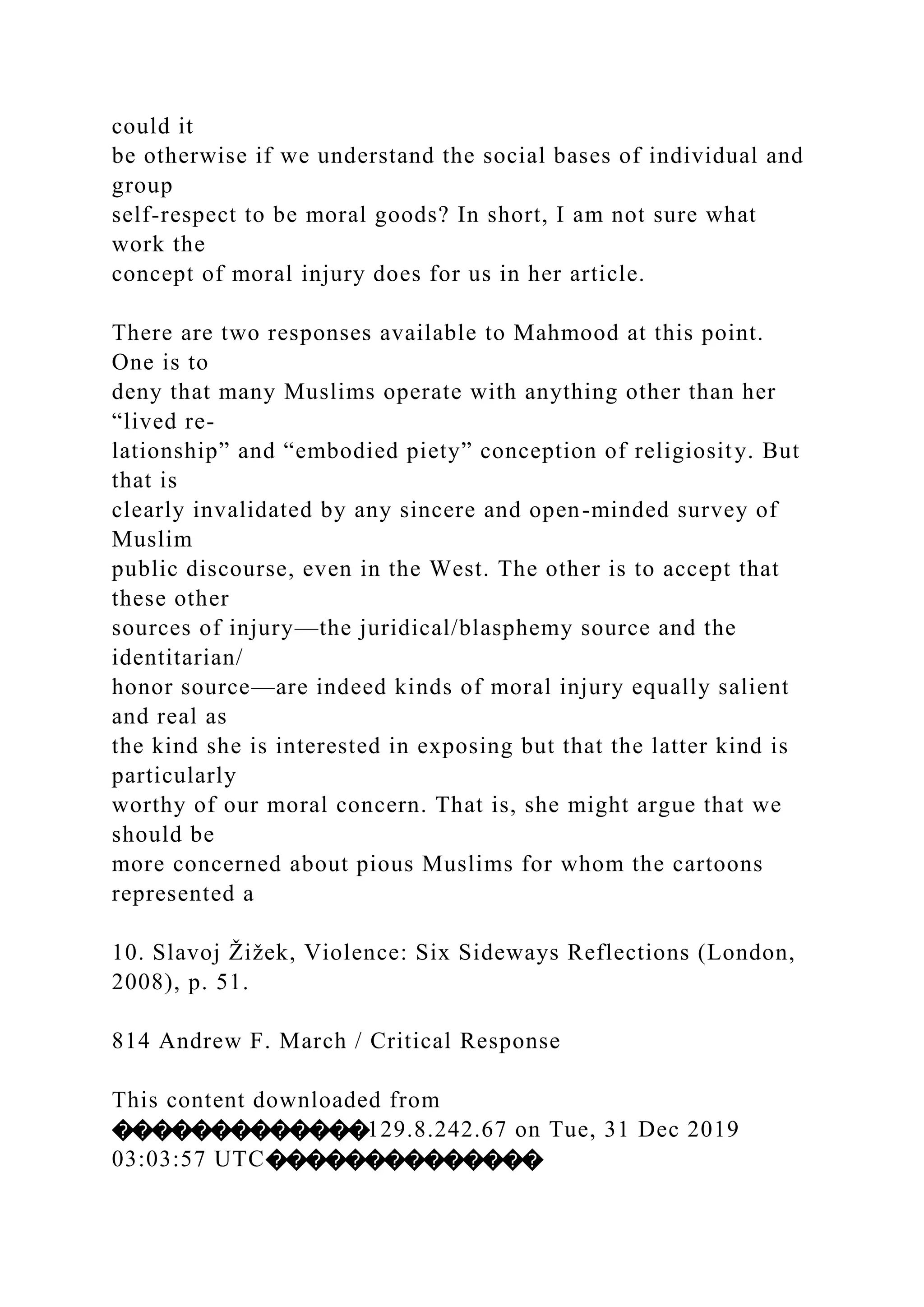 could it
be otherwise if we understand the social bases of individual and
group
self-respect to be moral goods? In short, I am not sure what
work the
concept of moral injury does for us in her article.
There are two responses available to Mahmood at this point.
One is to
deny that many Muslims operate with anything other than her
“lived re-
lationship” and “embodied piety” conception of religiosity. But
that is
clearly invalidated by any sincere and open-minded survey of
Muslim
public discourse, even in the West. The other is to accept that
these other
sources of injury—the juridical/blasphemy source and the
identitarian/
honor source—are indeed kinds of moral injury equally salient
and real as
the kind she is interested in exposing but that the latter kind is
particularly
worthy of our moral concern. That is, she might argue that we
should be
more concerned about pious Muslims for whom the cartoons
represented a
10. Slavoj Žižek, Violence: Six Sideways Reflections (London,
2008), p. 51.
814 Andrew F. March / Critical Response
This content downloaded from
�������������129.8.242.67 on Tue, 31 Dec 2019
03:03:57 UTC��������������
 
