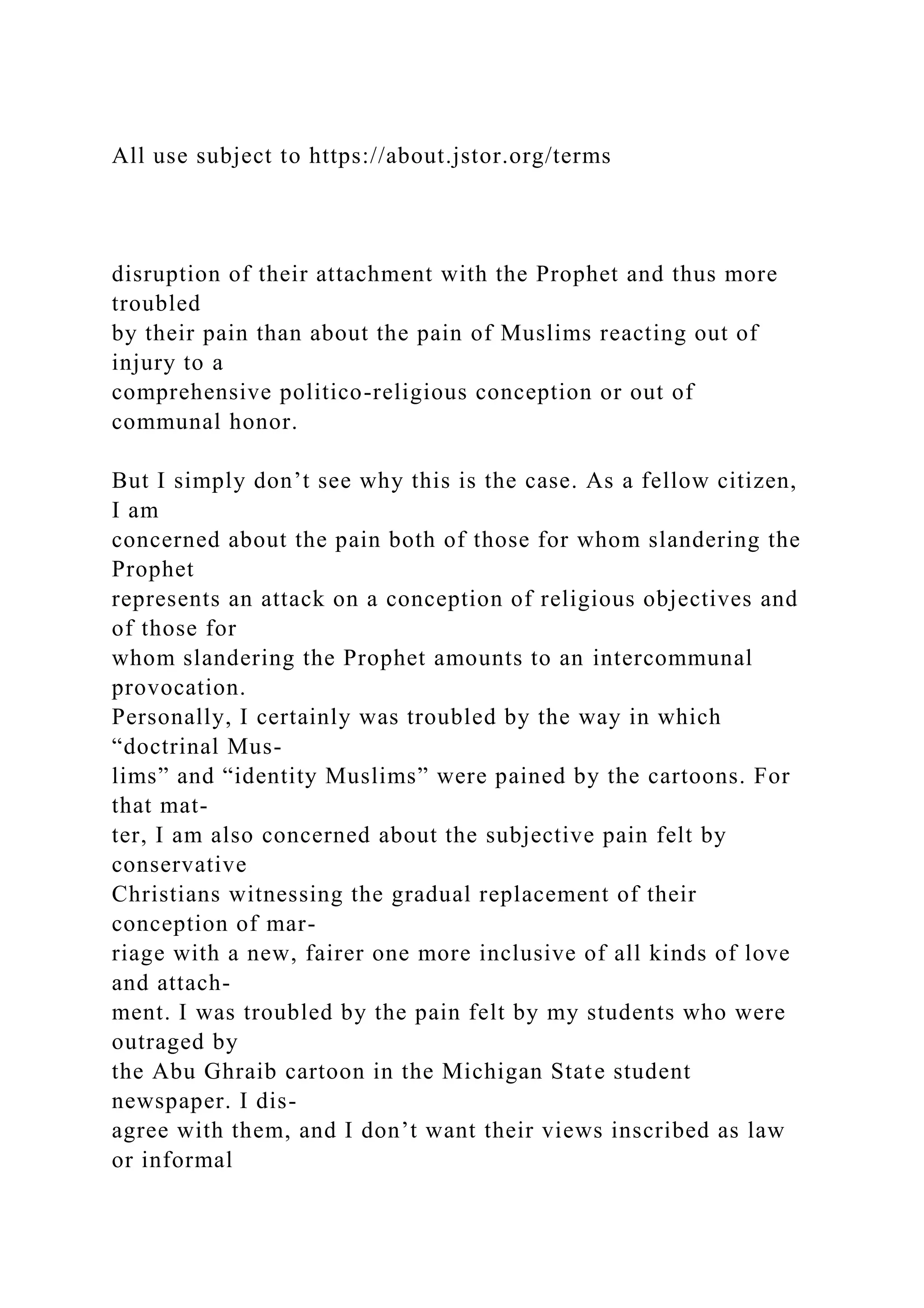 All use subject to https://about.jstor.org/terms
disruption of their attachment with the Prophet and thus more
troubled
by their pain than about the pain of Muslims reacting out of
injury to a
comprehensive politico-religious conception or out of
communal honor.
But I simply don’t see why this is the case. As a fellow citizen,
I am
concerned about the pain both of those for whom slandering the
Prophet
represents an attack on a conception of religious objectives and
of those for
whom slandering the Prophet amounts to an intercommunal
provocation.
Personally, I certainly was troubled by the way in which
“doctrinal Mus-
lims” and “identity Muslims” were pained by the cartoons. For
that mat-
ter, I am also concerned about the subjective pain felt by
conservative
Christians witnessing the gradual replacement of their
conception of mar-
riage with a new, fairer one more inclusive of all kinds of love
and attach-
ment. I was troubled by the pain felt by my students who were
outraged by
the Abu Ghraib cartoon in the Michigan State student
newspaper. I dis-
agree with them, and I don’t want their views inscribed as law
or informal
 