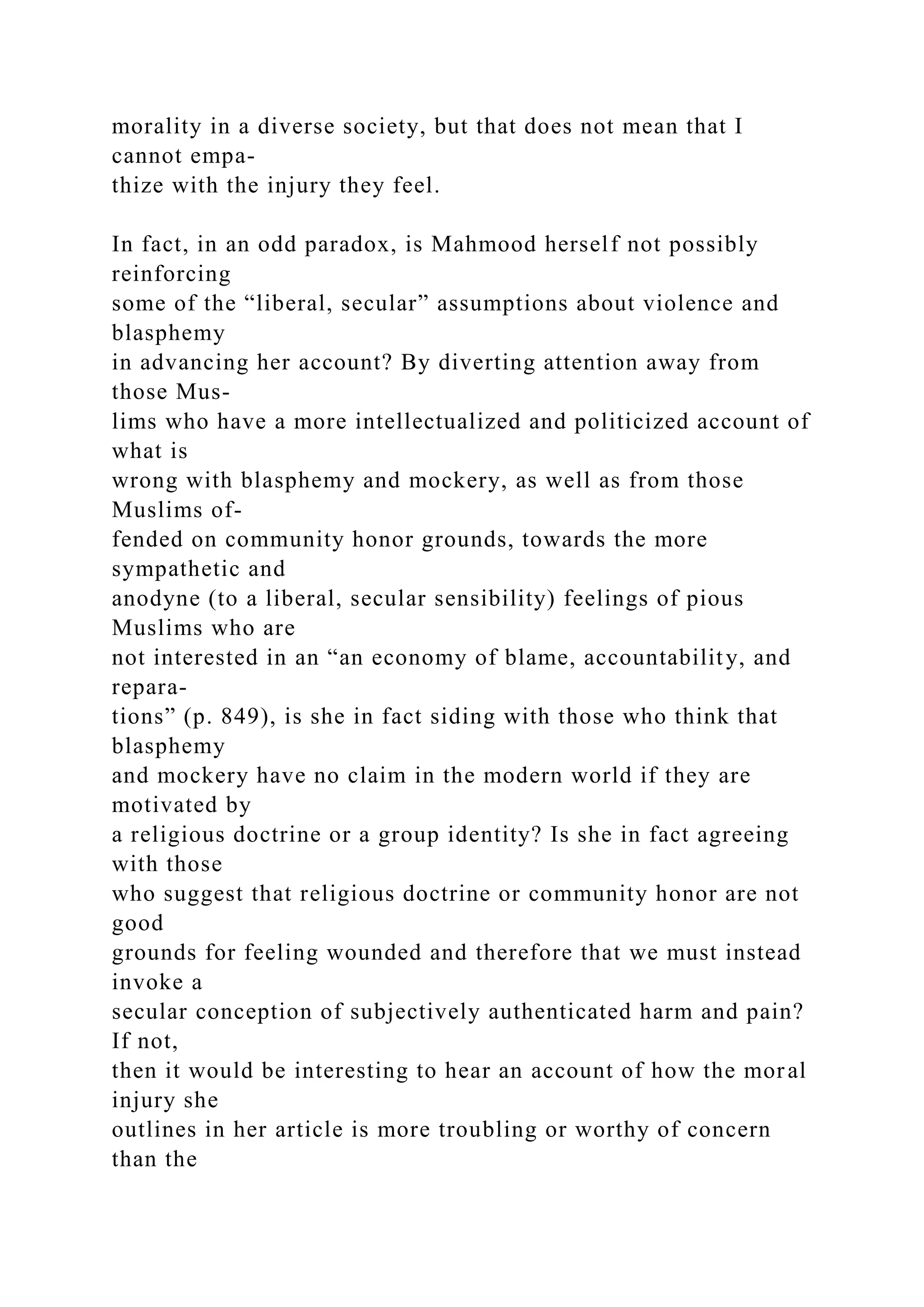 morality in a diverse society, but that does not mean that I
cannot empa-
thize with the injury they feel.
In fact, in an odd paradox, is Mahmood herself not possibly
reinforcing
some of the “liberal, secular” assumptions about violence and
blasphemy
in advancing her account? By diverting attention away from
those Mus-
lims who have a more intellectualized and politicized account of
what is
wrong with blasphemy and mockery, as well as from those
Muslims of-
fended on community honor grounds, towards the more
sympathetic and
anodyne (to a liberal, secular sensibility) feelings of pious
Muslims who are
not interested in an “an economy of blame, accountability, and
repara-
tions” (p. 849), is she in fact siding with those who think that
blasphemy
and mockery have no claim in the modern world if they are
motivated by
a religious doctrine or a group identity? Is she in fact agreeing
with those
who suggest that religious doctrine or community honor are not
good
grounds for feeling wounded and therefore that we must instead
invoke a
secular conception of subjectively authenticated harm and pain?
If not,
then it would be interesting to hear an account of how the moral
injury she
outlines in her article is more troubling or worthy of concern
than the
 
