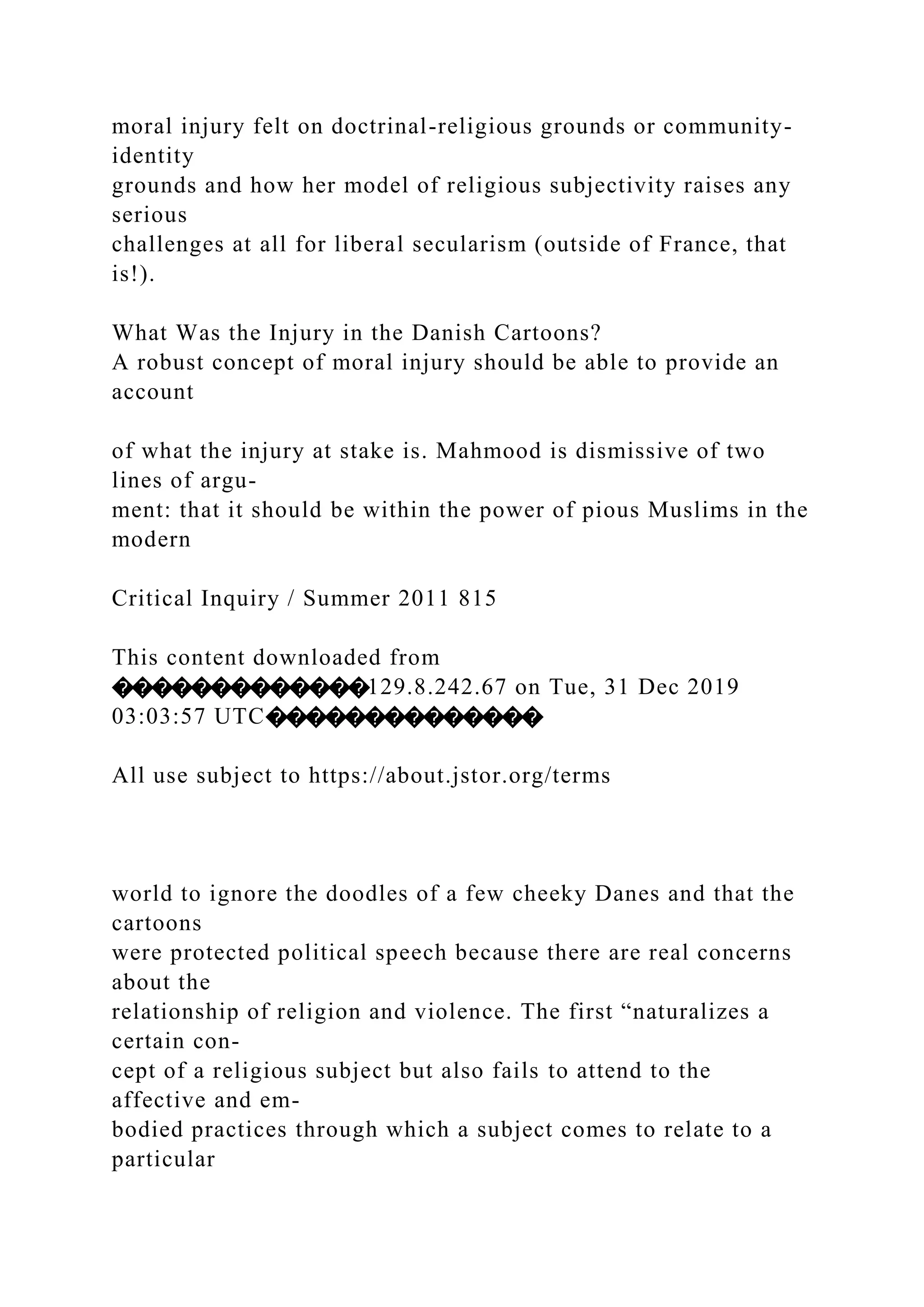 moral injury felt on doctrinal-religious grounds or community-
identity
grounds and how her model of religious subjectivity raises any
serious
challenges at all for liberal secularism (outside of France, that
is!).
What Was the Injury in the Danish Cartoons?
A robust concept of moral injury should be able to provide an
account
of what the injury at stake is. Mahmood is dismissive of two
lines of argu-
ment: that it should be within the power of pious Muslims in the
modern
Critical Inquiry / Summer 2011 815
This content downloaded from
�������������129.8.242.67 on Tue, 31 Dec 2019
03:03:57 UTC��������������
All use subject to https://about.jstor.org/terms
world to ignore the doodles of a few cheeky Danes and that the
cartoons
were protected political speech because there are real concerns
about the
relationship of religion and violence. The first “naturalizes a
certain con-
cept of a religious subject but also fails to attend to the
affective and em-
bodied practices through which a subject comes to relate to a
particular
 
