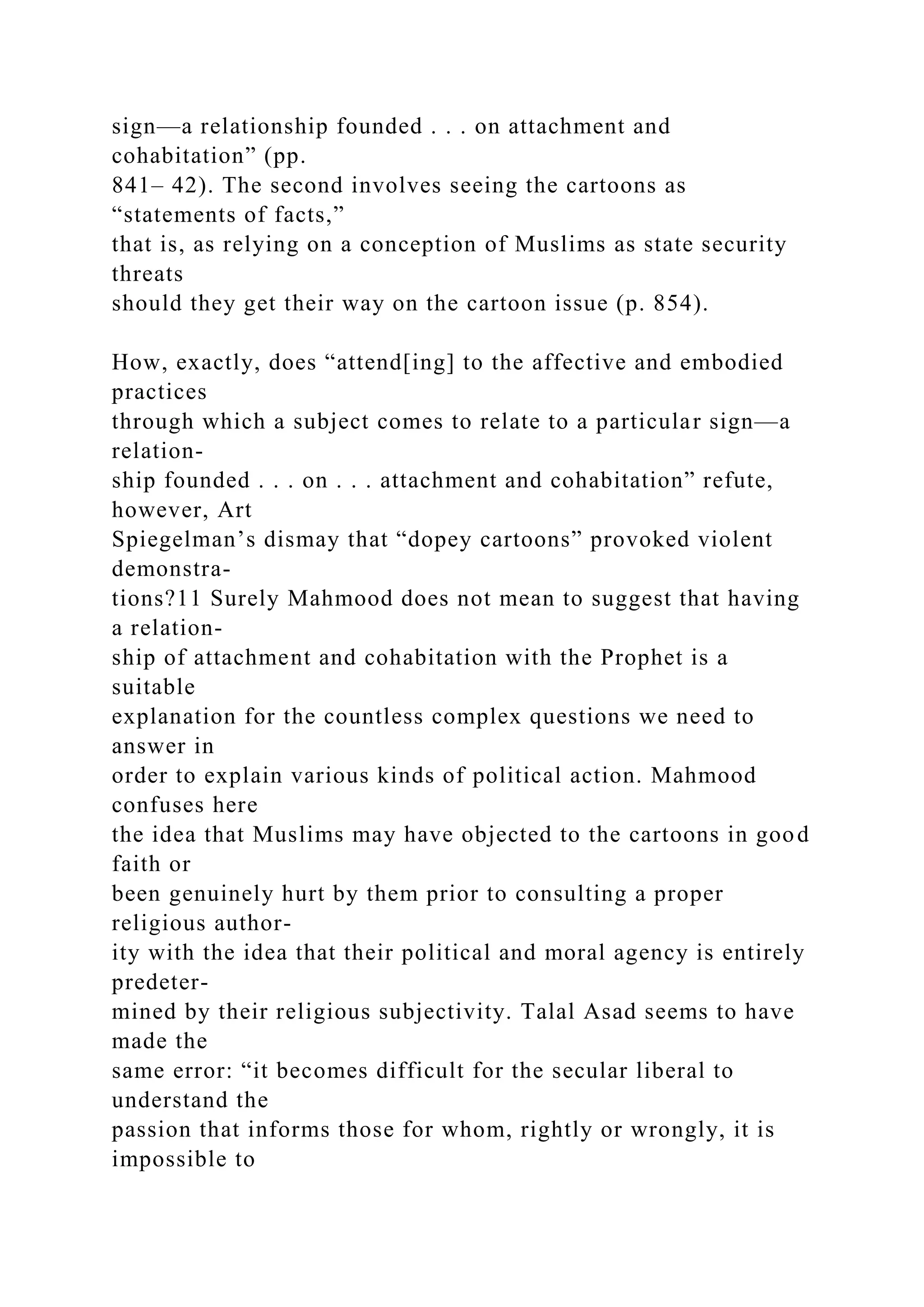 sign—a relationship founded . . . on attachment and
cohabitation” (pp.
841– 42). The second involves seeing the cartoons as
“statements of facts,”
that is, as relying on a conception of Muslims as state security
threats
should they get their way on the cartoon issue (p. 854).
How, exactly, does “attend[ing] to the affective and embodied
practices
through which a subject comes to relate to a particular sign—a
relation-
ship founded . . . on . . . attachment and cohabitation” refute,
however, Art
Spiegelman’s dismay that “dopey cartoons” provoked violent
demonstra-
tions?11 Surely Mahmood does not mean to suggest that having
a relation-
ship of attachment and cohabitation with the Prophet is a
suitable
explanation for the countless complex questions we need to
answer in
order to explain various kinds of political action. Mahmood
confuses here
the idea that Muslims may have objected to the cartoons in good
faith or
been genuinely hurt by them prior to consulting a proper
religious author-
ity with the idea that their political and moral agency is entirely
predeter-
mined by their religious subjectivity. Talal Asad seems to have
made the
same error: “it becomes difficult for the secular liberal to
understand the
passion that informs those for whom, rightly or wrongly, it is
impossible to
 