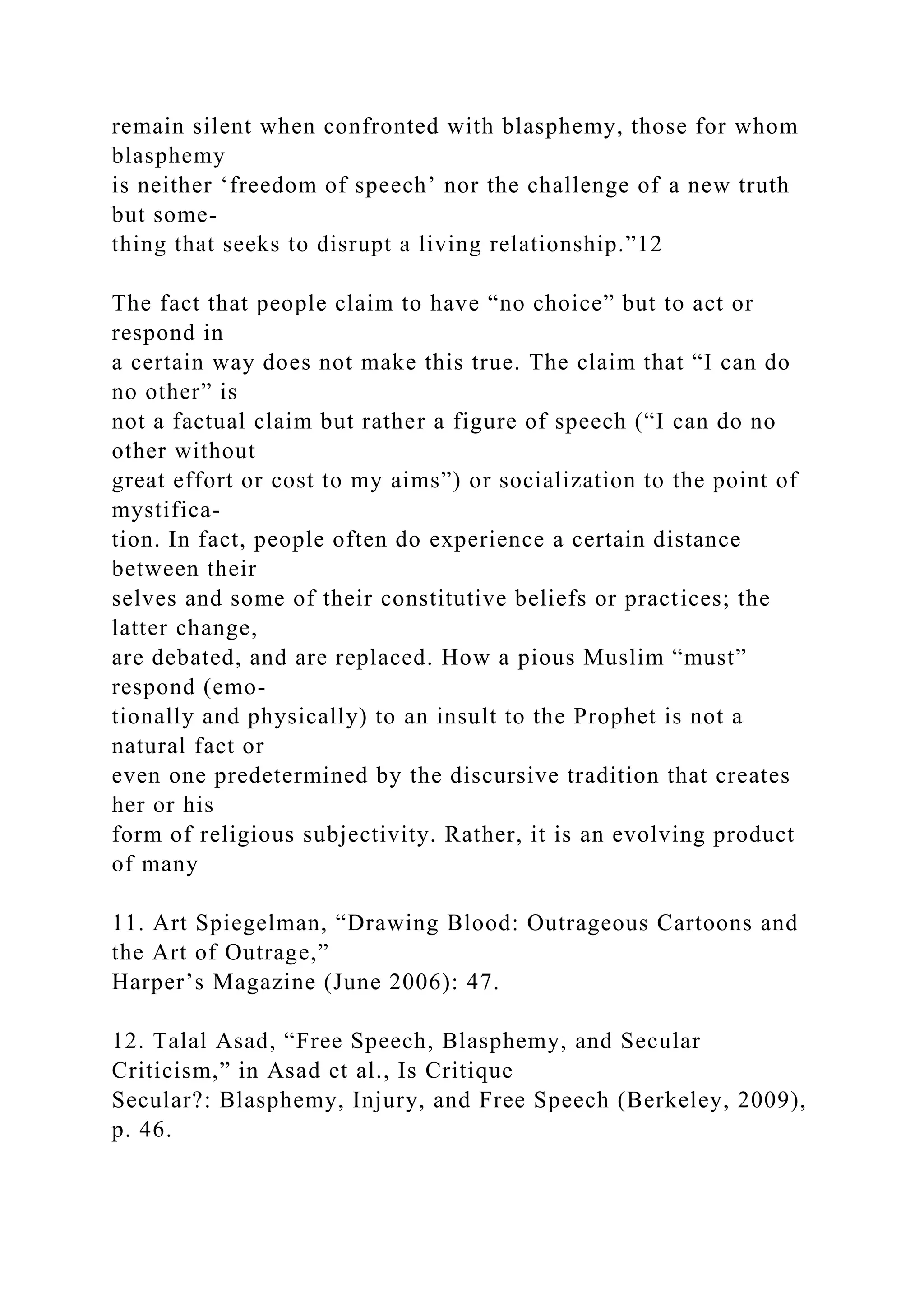 remain silent when confronted with blasphemy, those for whom
blasphemy
is neither ‘freedom of speech’ nor the challenge of a new truth
but some-
thing that seeks to disrupt a living relationship.”12
The fact that people claim to have “no choice” but to act or
respond in
a certain way does not make this true. The claim that “I can do
no other” is
not a factual claim but rather a figure of speech (“I can do no
other without
great effort or cost to my aims”) or socialization to the point of
mystifica-
tion. In fact, people often do experience a certain distance
between their
selves and some of their constitutive beliefs or practices; the
latter change,
are debated, and are replaced. How a pious Muslim “must”
respond (emo-
tionally and physically) to an insult to the Prophet is not a
natural fact or
even one predetermined by the discursive tradition that creates
her or his
form of religious subjectivity. Rather, it is an evolving product
of many
11. Art Spiegelman, “Drawing Blood: Outrageous Cartoons and
the Art of Outrage,”
Harper’s Magazine (June 2006): 47.
12. Talal Asad, “Free Speech, Blasphemy, and Secular
Criticism,” in Asad et al., Is Critique
Secular?: Blasphemy, Injury, and Free Speech (Berkeley, 2009),
p. 46.
 