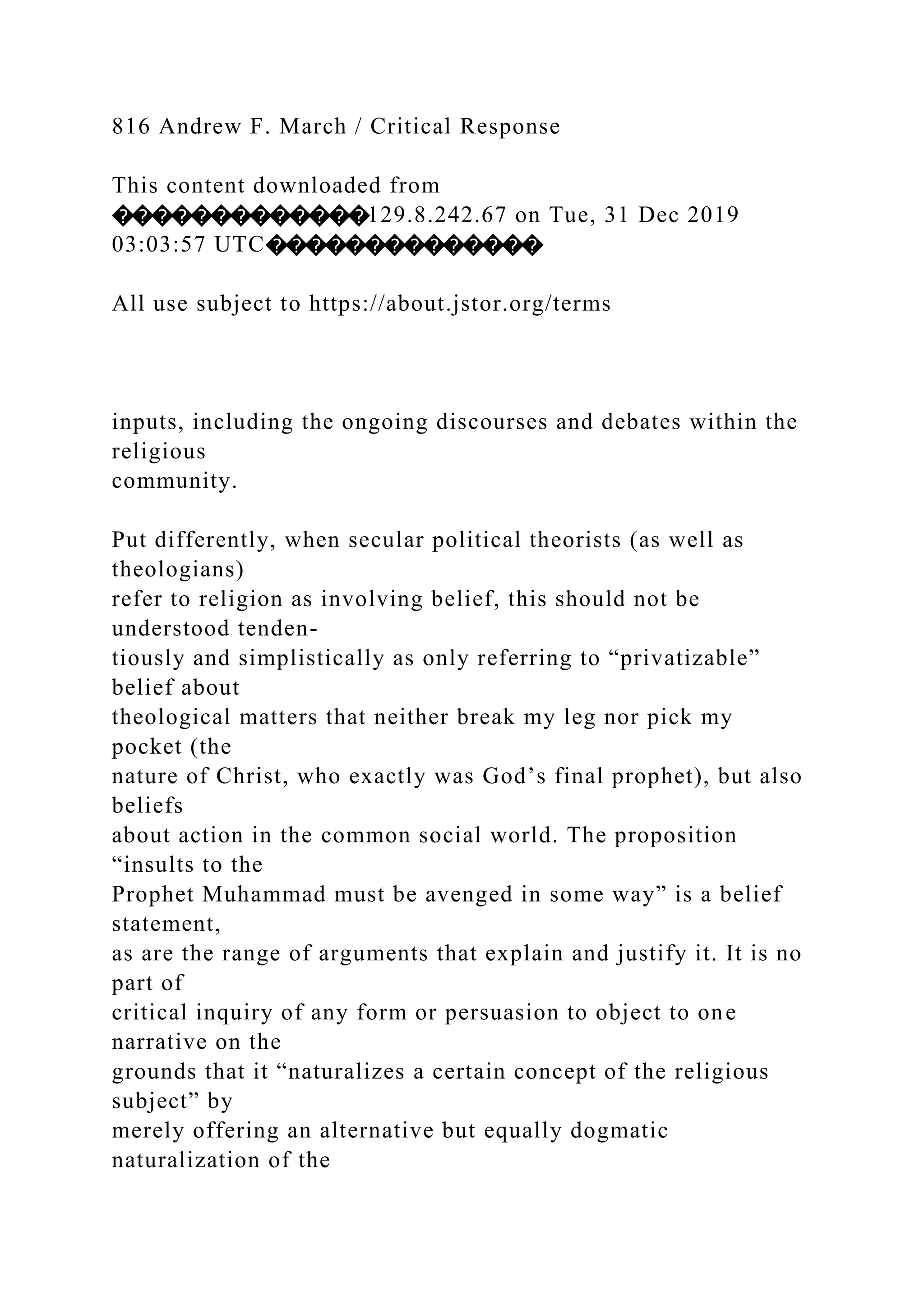 816 Andrew F. March / Critical Response
This content downloaded from
�������������129.8.242.67 on Tue, 31 Dec 2019
03:03:57 UTC��������������
All use subject to https://about.jstor.org/terms
inputs, including the ongoing discourses and debates within the
religious
community.
Put differently, when secular political theorists (as well as
theologians)
refer to religion as involving belief, this should not be
understood tenden-
tiously and simplistically as only referring to “privatizable”
belief about
theological matters that neither break my leg nor pick my
pocket (the
nature of Christ, who exactly was God’s final prophet), but also
beliefs
about action in the common social world. The proposition
“insults to the
Prophet Muhammad must be avenged in some way” is a belief
statement,
as are the range of arguments that explain and justify it. It is no
part of
critical inquiry of any form or persuasion to object to one
narrative on the
grounds that it “naturalizes a certain concept of the religious
subject” by
merely offering an alternative but equally dogmatic
naturalization of the
 