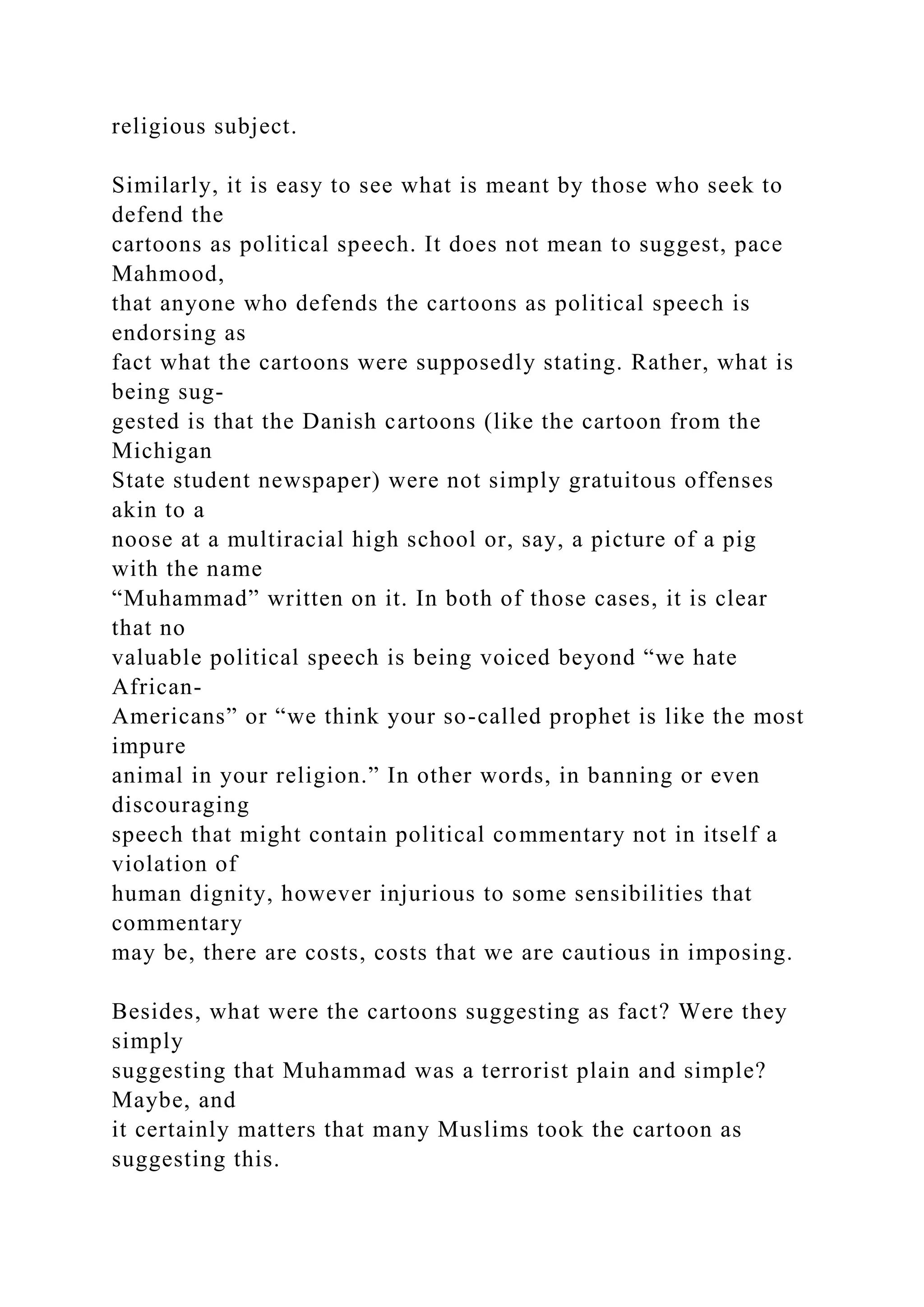 religious subject.
Similarly, it is easy to see what is meant by those who seek to
defend the
cartoons as political speech. It does not mean to suggest, pace
Mahmood,
that anyone who defends the cartoons as political speech is
endorsing as
fact what the cartoons were supposedly stating. Rather, what is
being sug-
gested is that the Danish cartoons (like the cartoon from the
Michigan
State student newspaper) were not simply gratuitous offenses
akin to a
noose at a multiracial high school or, say, a picture of a pig
with the name
“Muhammad” written on it. In both of those cases, it is clear
that no
valuable political speech is being voiced beyond “we hate
African-
Americans” or “we think your so-called prophet is like the most
impure
animal in your religion.” In other words, in banning or even
discouraging
speech that might contain political commentary not in itself a
violation of
human dignity, however injurious to some sensibilities that
commentary
may be, there are costs, costs that we are cautious in imposing.
Besides, what were the cartoons suggesting as fact? Were they
simply
suggesting that Muhammad was a terrorist plain and simple?
Maybe, and
it certainly matters that many Muslims took the cartoon as
suggesting this.
 