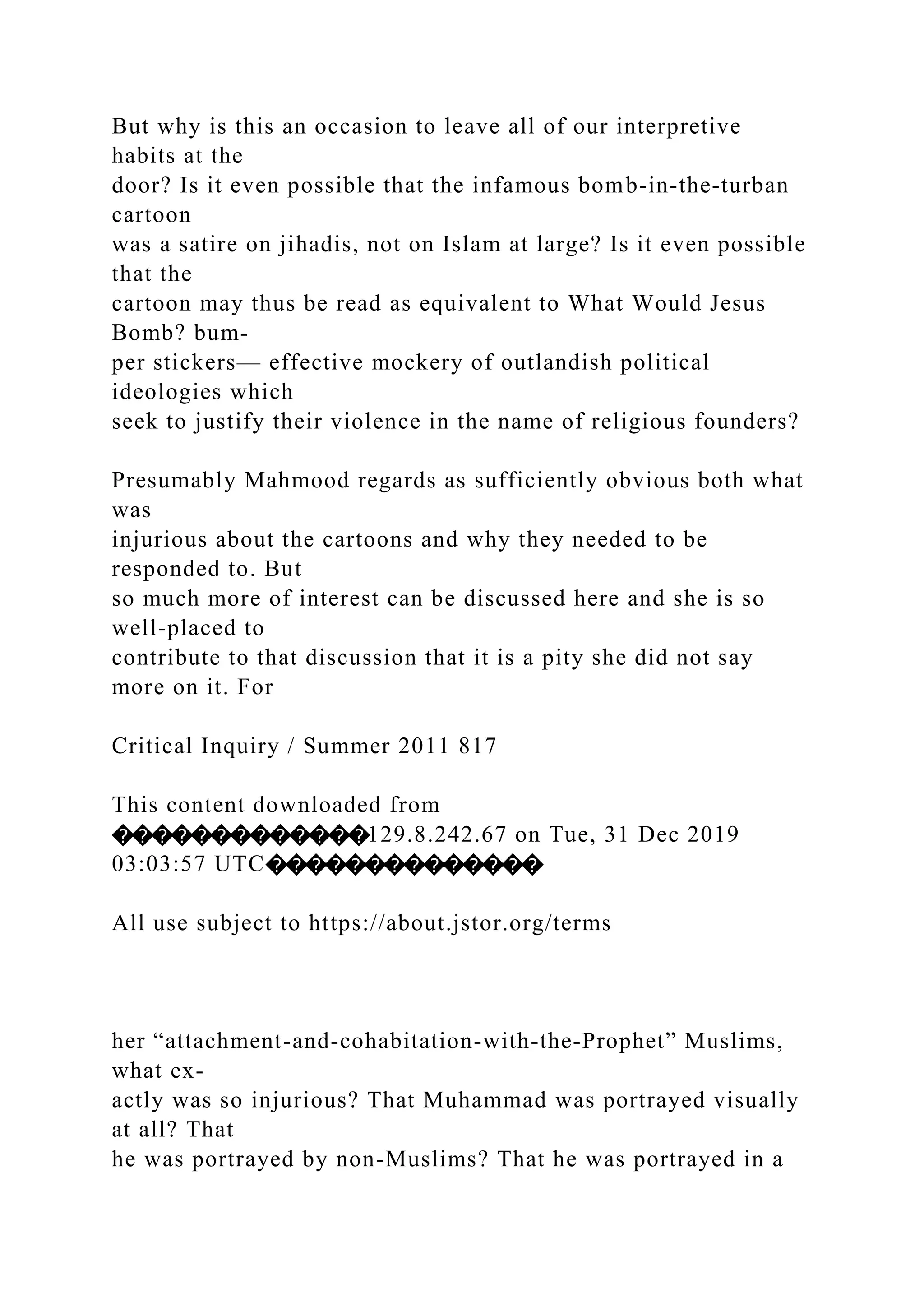 But why is this an occasion to leave all of our interpretive
habits at the
door? Is it even possible that the infamous bomb-in-the-turban
cartoon
was a satire on jihadis, not on Islam at large? Is it even possible
that the
cartoon may thus be read as equivalent to What Would Jesus
Bomb? bum-
per stickers— effective mockery of outlandish political
ideologies which
seek to justify their violence in the name of religious founders?
Presumably Mahmood regards as sufficiently obvious both what
was
injurious about the cartoons and why they needed to be
responded to. But
so much more of interest can be discussed here and she is so
well-placed to
contribute to that discussion that it is a pity she did not say
more on it. For
Critical Inquiry / Summer 2011 817
This content downloaded from
�������������129.8.242.67 on Tue, 31 Dec 2019
03:03:57 UTC��������������
All use subject to https://about.jstor.org/terms
her “attachment-and-cohabitation-with-the-Prophet” Muslims,
what ex-
actly was so injurious? That Muhammad was portrayed visually
at all? That
he was portrayed by non-Muslims? That he was portrayed in a
 