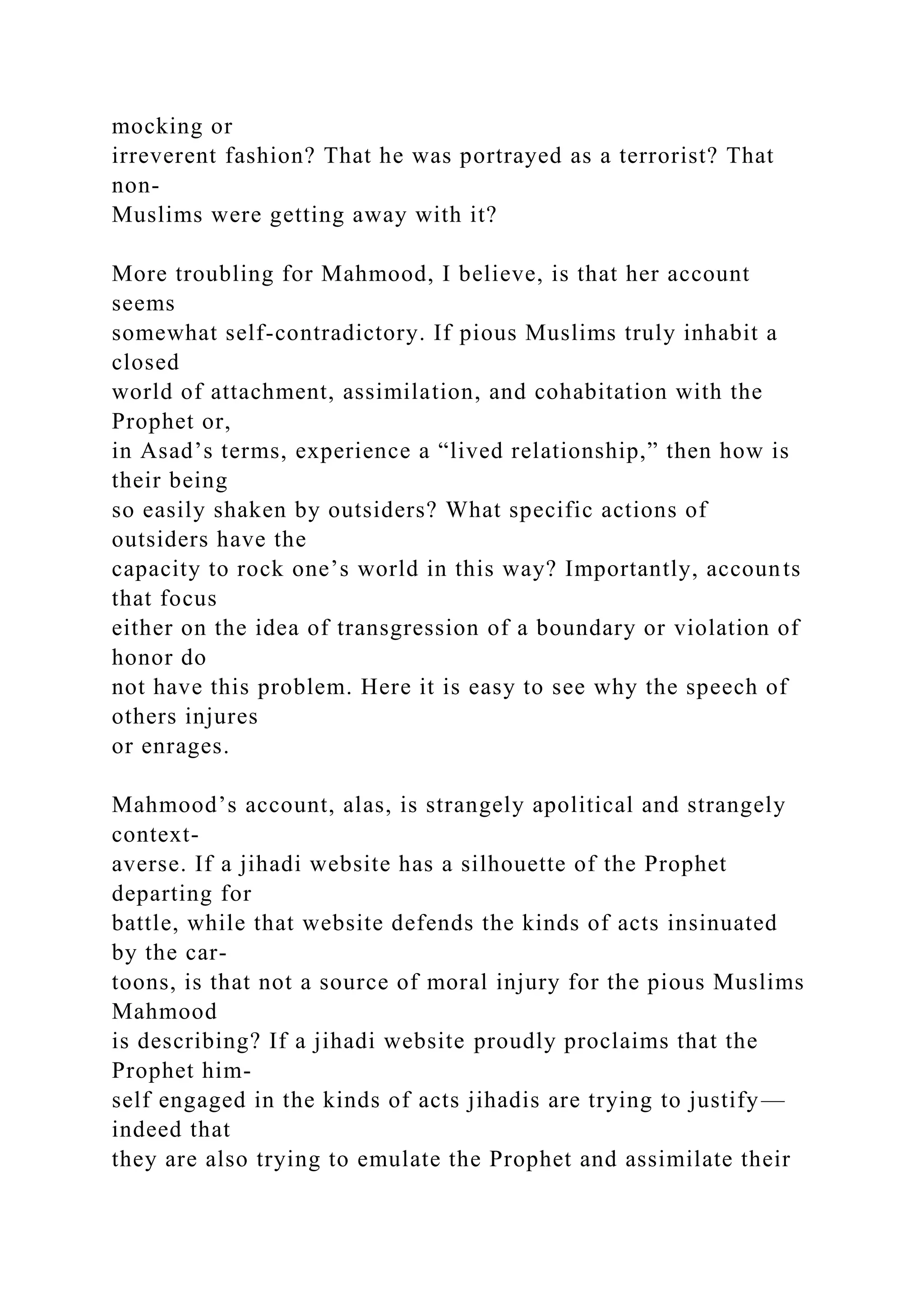mocking or
irreverent fashion? That he was portrayed as a terrorist? That
non-
Muslims were getting away with it?
More troubling for Mahmood, I believe, is that her account
seems
somewhat self-contradictory. If pious Muslims truly inhabit a
closed
world of attachment, assimilation, and cohabitation with the
Prophet or,
in Asad’s terms, experience a “lived relationship,” then how is
their being
so easily shaken by outsiders? What specific actions of
outsiders have the
capacity to rock one’s world in this way? Importantly, accounts
that focus
either on the idea of transgression of a boundary or violation of
honor do
not have this problem. Here it is easy to see why the speech of
others injures
or enrages.
Mahmood’s account, alas, is strangely apolitical and strangely
context-
averse. If a jihadi website has a silhouette of the Prophet
departing for
battle, while that website defends the kinds of acts insinuated
by the car-
toons, is that not a source of moral injury for the pious Muslims
Mahmood
is describing? If a jihadi website proudly proclaims that the
Prophet him-
self engaged in the kinds of acts jihadis are trying to justify—
indeed that
they are also trying to emulate the Prophet and assimilate their
 