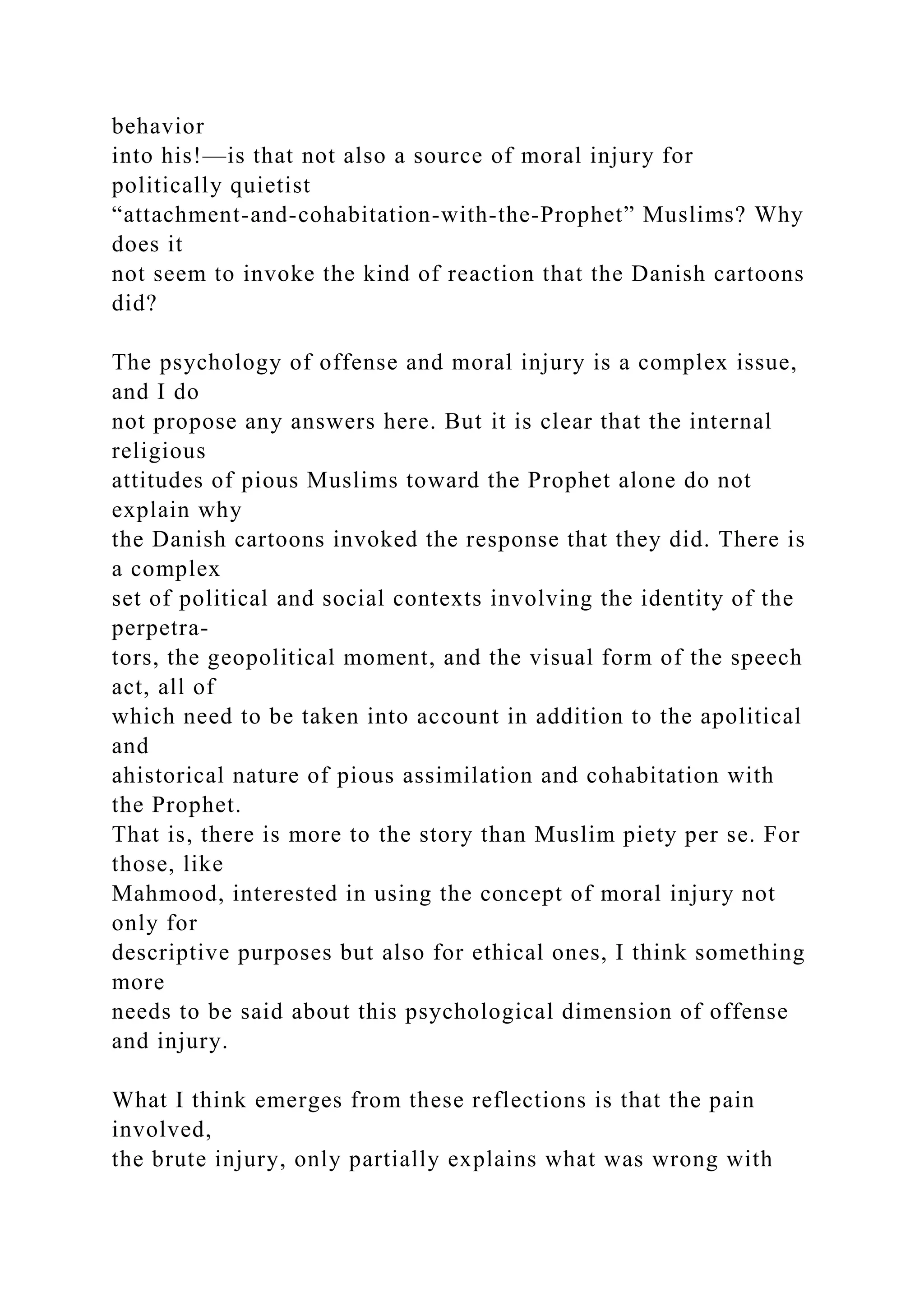 behavior
into his!—is that not also a source of moral injury for
politically quietist
“attachment-and-cohabitation-with-the-Prophet” Muslims? Why
does it
not seem to invoke the kind of reaction that the Danish cartoons
did?
The psychology of offense and moral injury is a complex issue,
and I do
not propose any answers here. But it is clear that the internal
religious
attitudes of pious Muslims toward the Prophet alone do not
explain why
the Danish cartoons invoked the response that they did. There is
a complex
set of political and social contexts involving the identity of the
perpetra-
tors, the geopolitical moment, and the visual form of the speech
act, all of
which need to be taken into account in addition to the apolitical
and
ahistorical nature of pious assimilation and cohabitation with
the Prophet.
That is, there is more to the story than Muslim piety per se. For
those, like
Mahmood, interested in using the concept of moral injury not
only for
descriptive purposes but also for ethical ones, I think something
more
needs to be said about this psychological dimension of offense
and injury.
What I think emerges from these reflections is that the pain
involved,
the brute injury, only partially explains what was wrong with
 