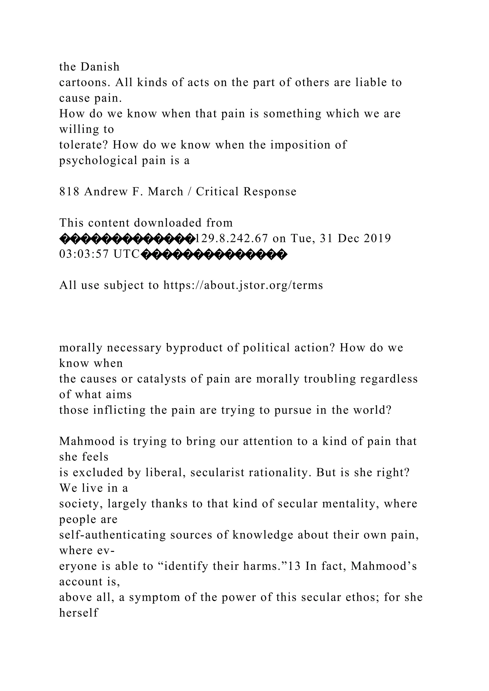 the Danish
cartoons. All kinds of acts on the part of others are liable to
cause pain.
How do we know when that pain is something which we are
willing to
tolerate? How do we know when the imposition of
psychological pain is a
818 Andrew F. March / Critical Response
This content downloaded from
�������������129.8.242.67 on Tue, 31 Dec 2019
03:03:57 UTC��������������
All use subject to https://about.jstor.org/terms
morally necessary byproduct of political action? How do we
know when
the causes or catalysts of pain are morally troubling regardless
of what aims
those inflicting the pain are trying to pursue in the world?
Mahmood is trying to bring our attention to a kind of pain that
she feels
is excluded by liberal, secularist rationality. But is she right?
We live in a
society, largely thanks to that kind of secular mentality, where
people are
self-authenticating sources of knowledge about their own pain,
where ev-
eryone is able to “identify their harms.”13 In fact, Mahmood’s
account is,
above all, a symptom of the power of this secular ethos; for she
herself
 