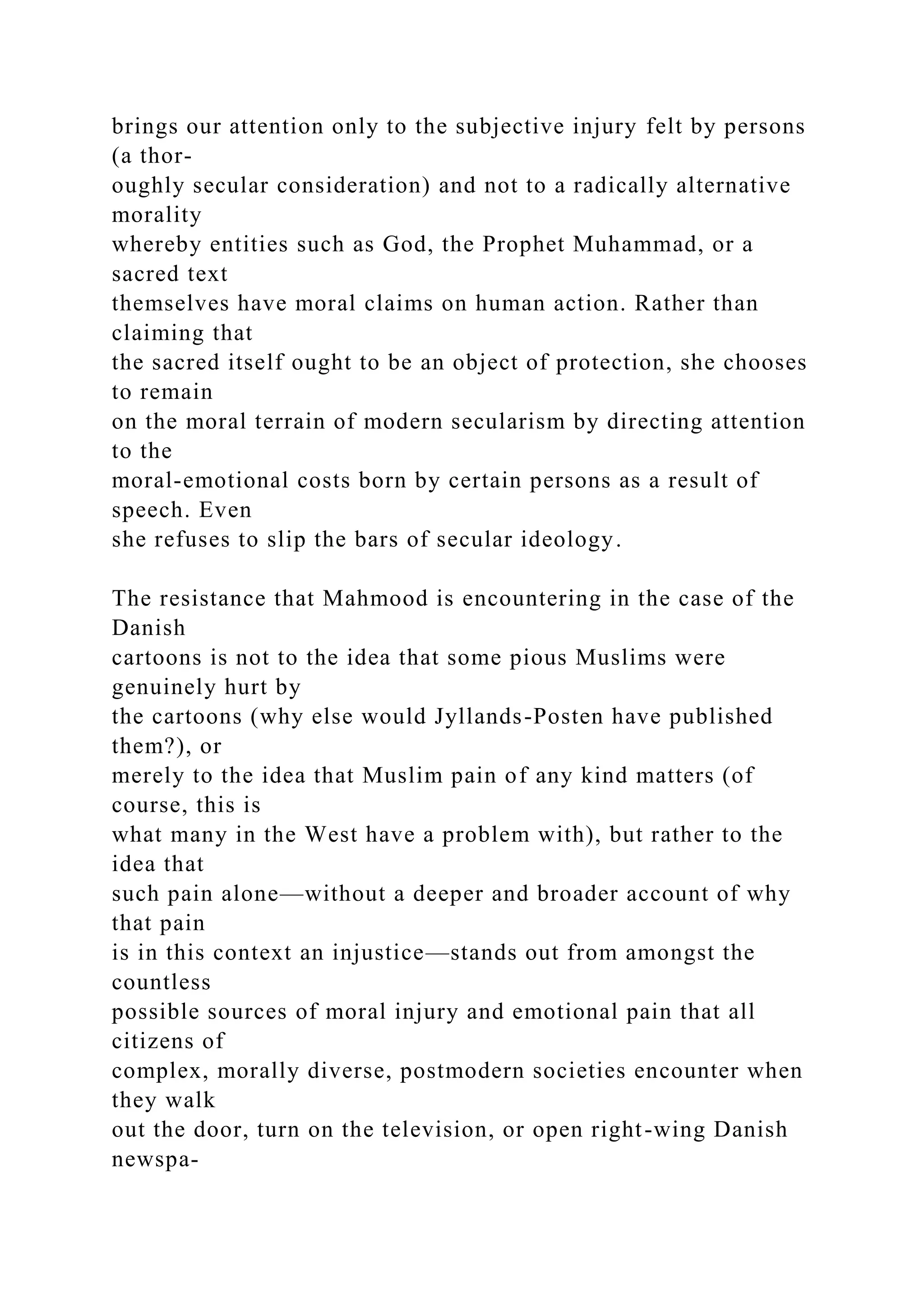 brings our attention only to the subjective injury felt by persons
(a thor-
oughly secular consideration) and not to a radically alternative
morality
whereby entities such as God, the Prophet Muhammad, or a
sacred text
themselves have moral claims on human action. Rather than
claiming that
the sacred itself ought to be an object of protection, she chooses
to remain
on the moral terrain of modern secularism by directing attention
to the
moral-emotional costs born by certain persons as a result of
speech. Even
she refuses to slip the bars of secular ideology.
The resistance that Mahmood is encountering in the case of the
Danish
cartoons is not to the idea that some pious Muslims were
genuinely hurt by
the cartoons (why else would Jyllands-Posten have published
them?), or
merely to the idea that Muslim pain of any kind matters (of
course, this is
what many in the West have a problem with), but rather to the
idea that
such pain alone—without a deeper and broader account of why
that pain
is in this context an injustice—stands out from amongst the
countless
possible sources of moral injury and emotional pain that all
citizens of
complex, morally diverse, postmodern societies encounter when
they walk
out the door, turn on the television, or open right-wing Danish
newspa-
 