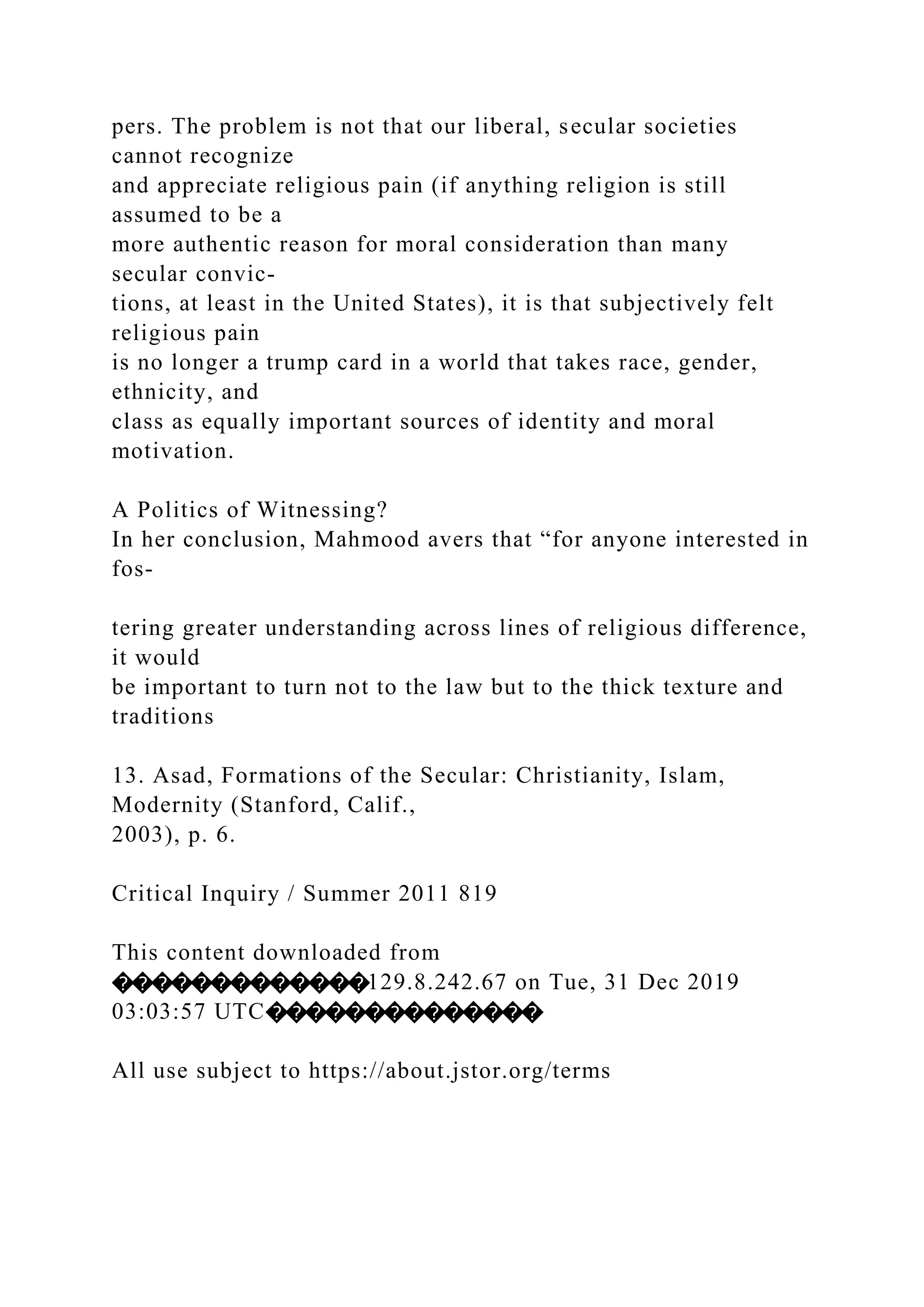 pers. The problem is not that our liberal, secular societies
cannot recognize
and appreciate religious pain (if anything religion is still
assumed to be a
more authentic reason for moral consideration than many
secular convic-
tions, at least in the United States), it is that subjectively felt
religious pain
is no longer a trump card in a world that takes race, gender,
ethnicity, and
class as equally important sources of identity and moral
motivation.
A Politics of Witnessing?
In her conclusion, Mahmood avers that “for anyone interested in
fos-
tering greater understanding across lines of religious difference,
it would
be important to turn not to the law but to the thick texture and
traditions
13. Asad, Formations of the Secular: Christianity, Islam,
Modernity (Stanford, Calif.,
2003), p. 6.
Critical Inquiry / Summer 2011 819
This content downloaded from
�������������129.8.242.67 on Tue, 31 Dec 2019
03:03:57 UTC��������������
All use subject to https://about.jstor.org/terms
 